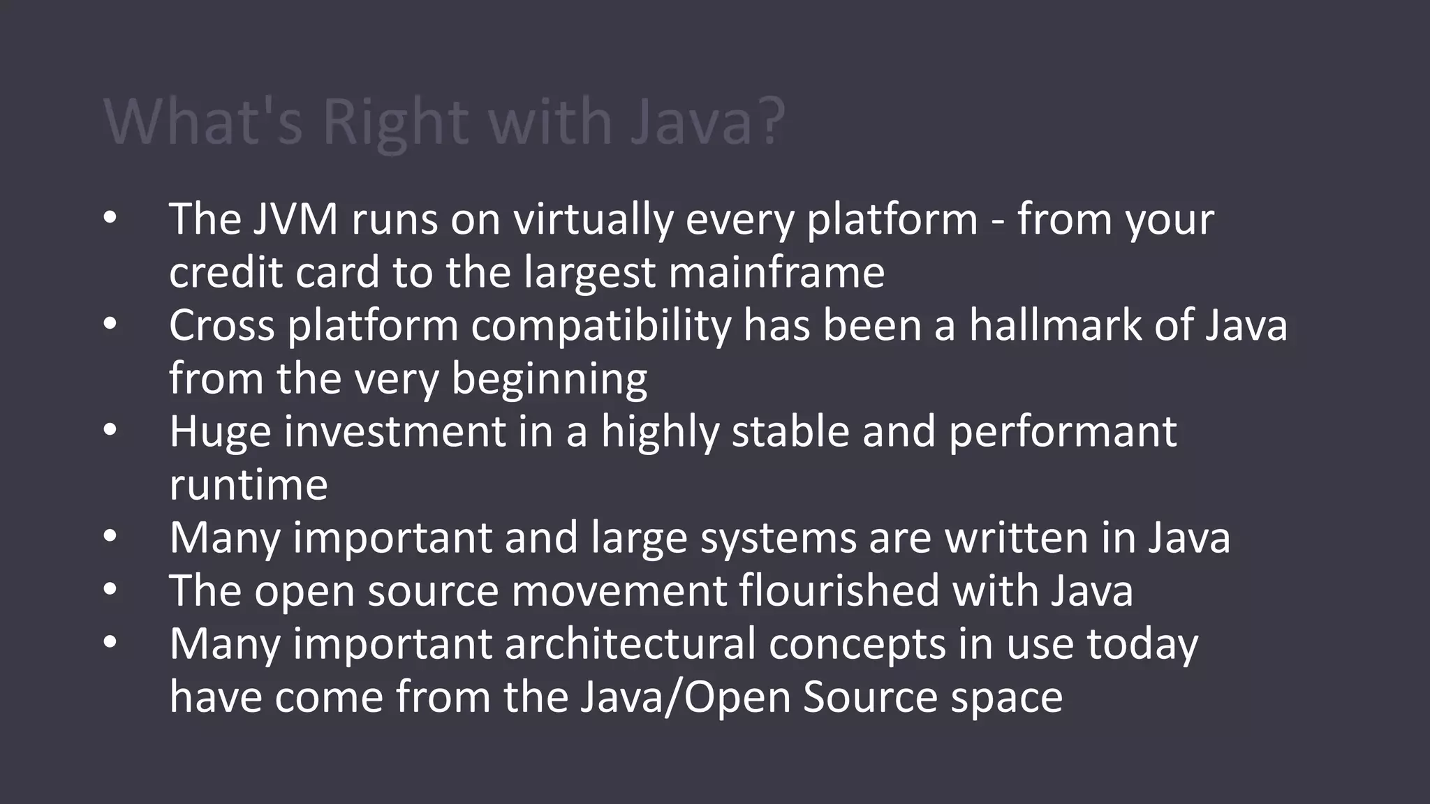 What's Right with Java?
• The JVM runs on virtually every platform - from your
credit card to the largest mainframe
• Cross platform compatibility has been a hallmark of Java
from the very beginning
• Huge investment in a highly stable and performant
runtime
• Many important and large systems are written in Java
• The open source movement flourished with Java
• Many important architectural concepts in use today
have come from the Java/Open Source space
 