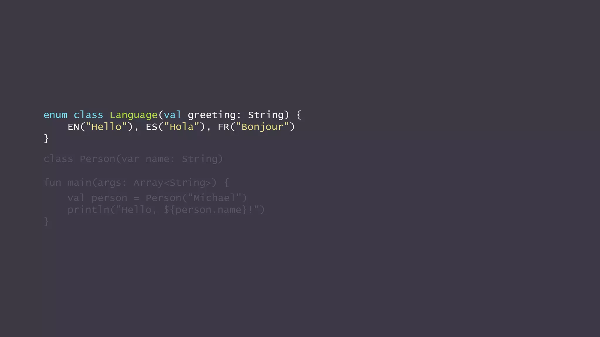enum class Language(val greeting: String) {
EN("Hello"), ES("Hola"), FR("Bonjour")
}
class Person(var name: String)
fun main(args: Array<String>) {
val person = Person("Michael")
println("Hello, ${person.name}!")
}
 