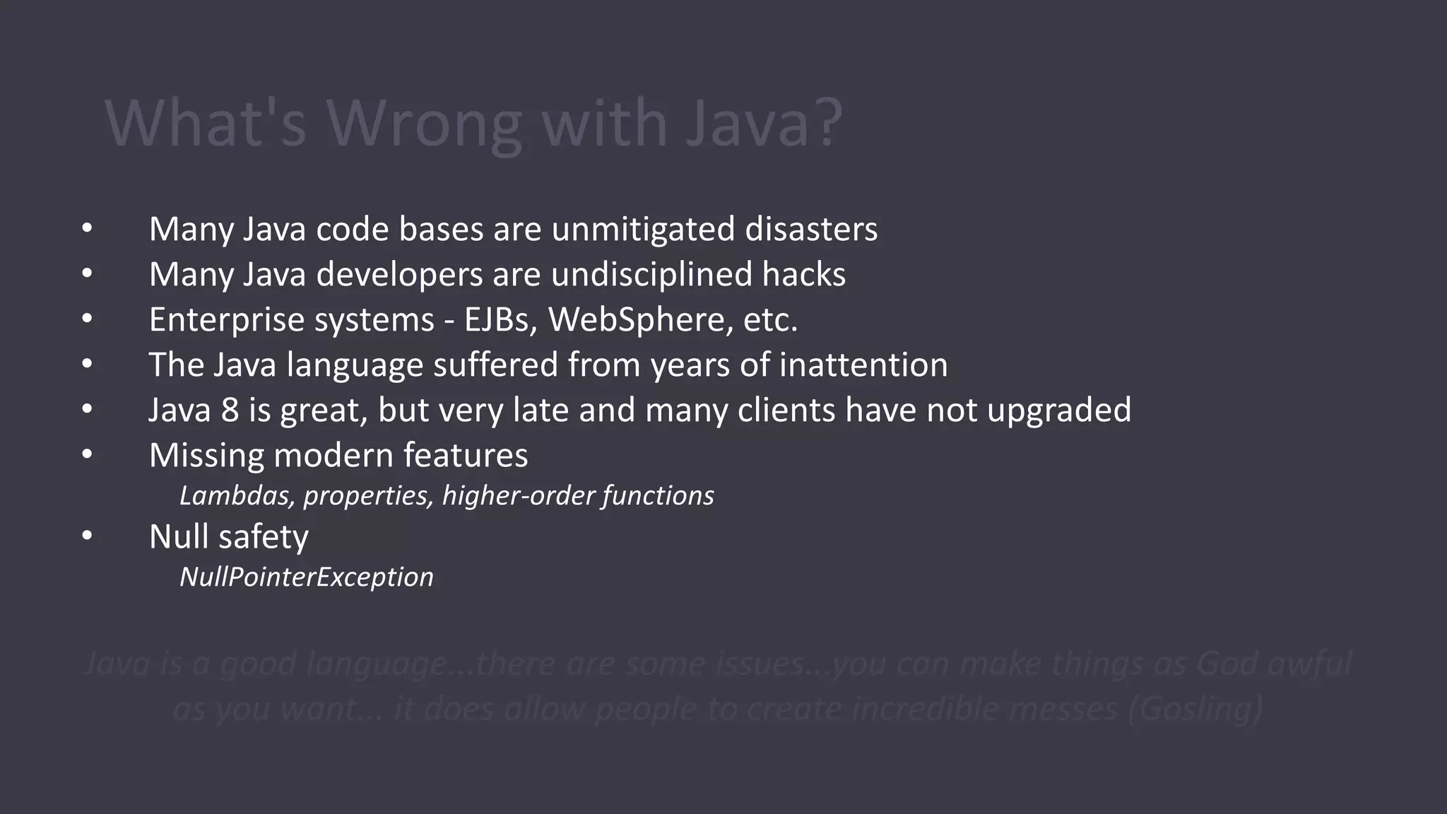 What's Wrong with Java?
• Many Java code bases are unmitigated disasters
• Many Java developers are undisciplined hacks
• Enterprise systems - EJBs, WebSphere, etc.
• The Java language suffered from years of inattention
• Java 8 is great, but very late and many clients have not upgraded
• Missing modern features
Lambdas, properties, higher-order functions
• Null safety
NullPointerException
Java is a good language...there are some issues...you can make things as God awful
as you want... it does allow people to create incredible messes (Gosling)
 
