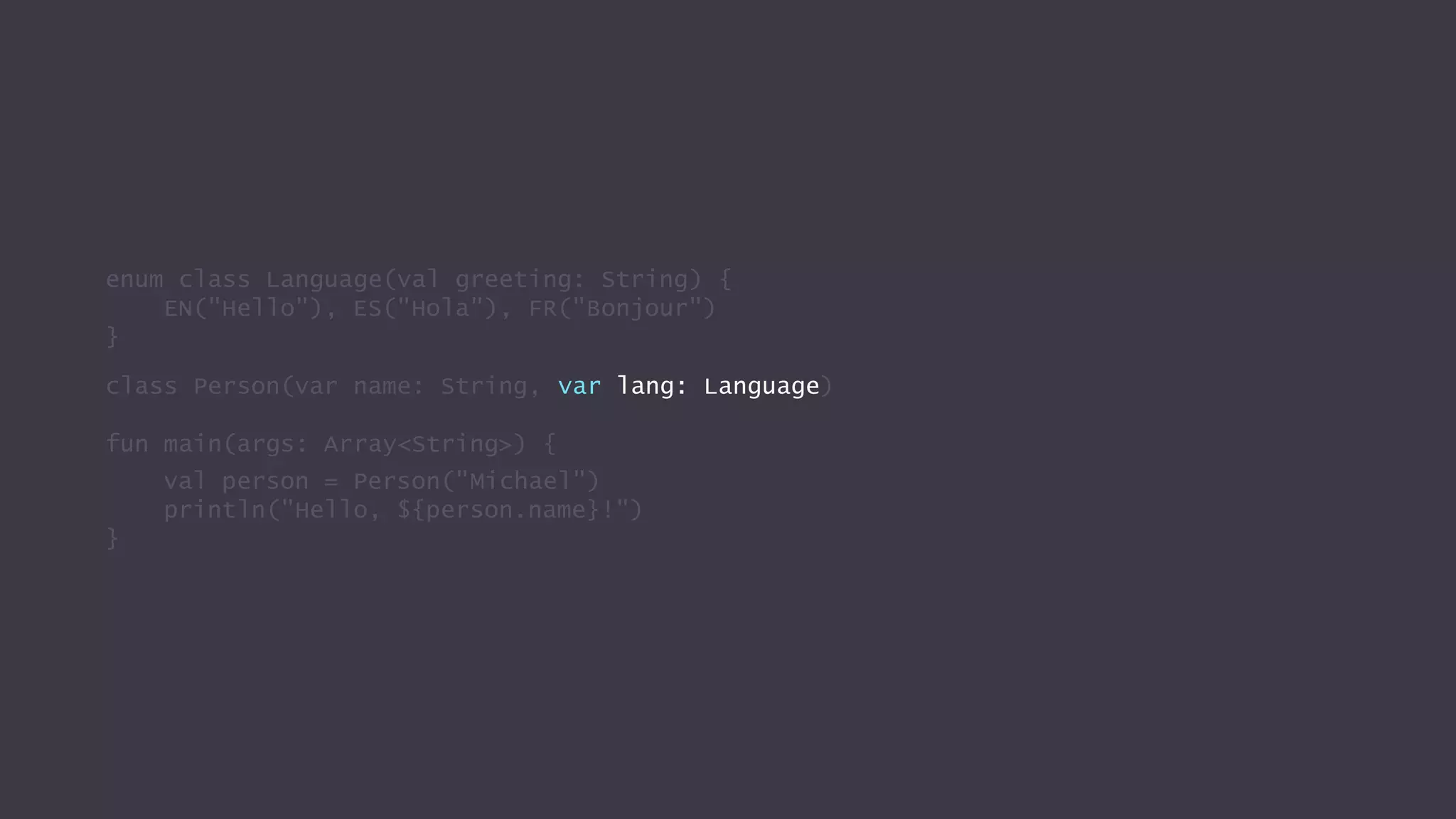 enum class Language(val greeting: String) {
EN("Hello"), ES("Hola"), FR("Bonjour")
}
class Person(var name: String, var lang: Language)
fun main(args: Array<String>) {
val person = Person("Michael")
println("Hello, ${person.name}!")
}
 