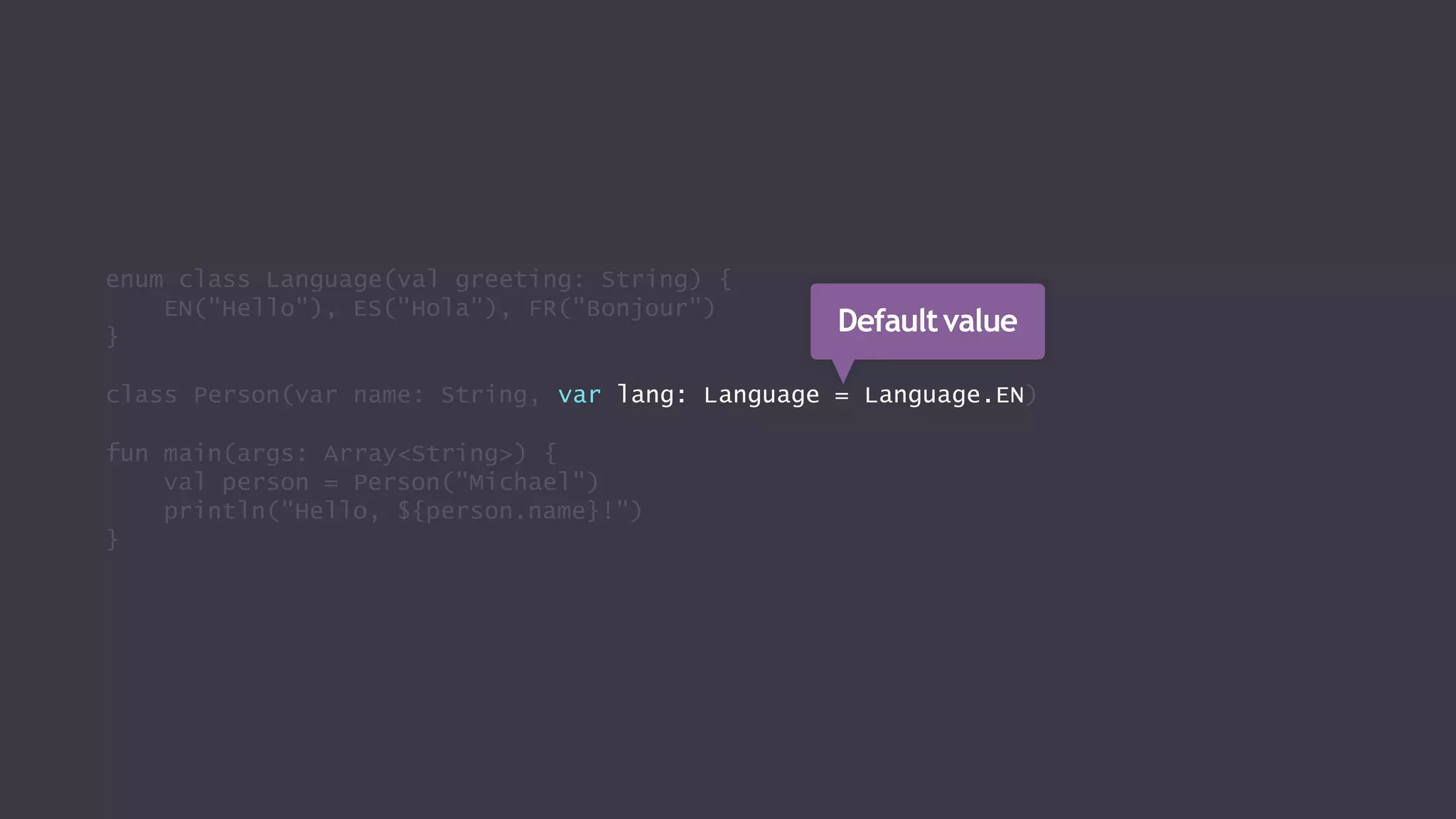 enum class Language(val greeting: String) {
EN("Hello"), ES("Hola"), FR("Bonjour")
}
class Person(var name: String, var lang: Language = Language.EN)
fun main(args: Array<String>) {
val person = Person("Michael")
println("Hello, ${person.name}!")
}
Defaultvalue
 
