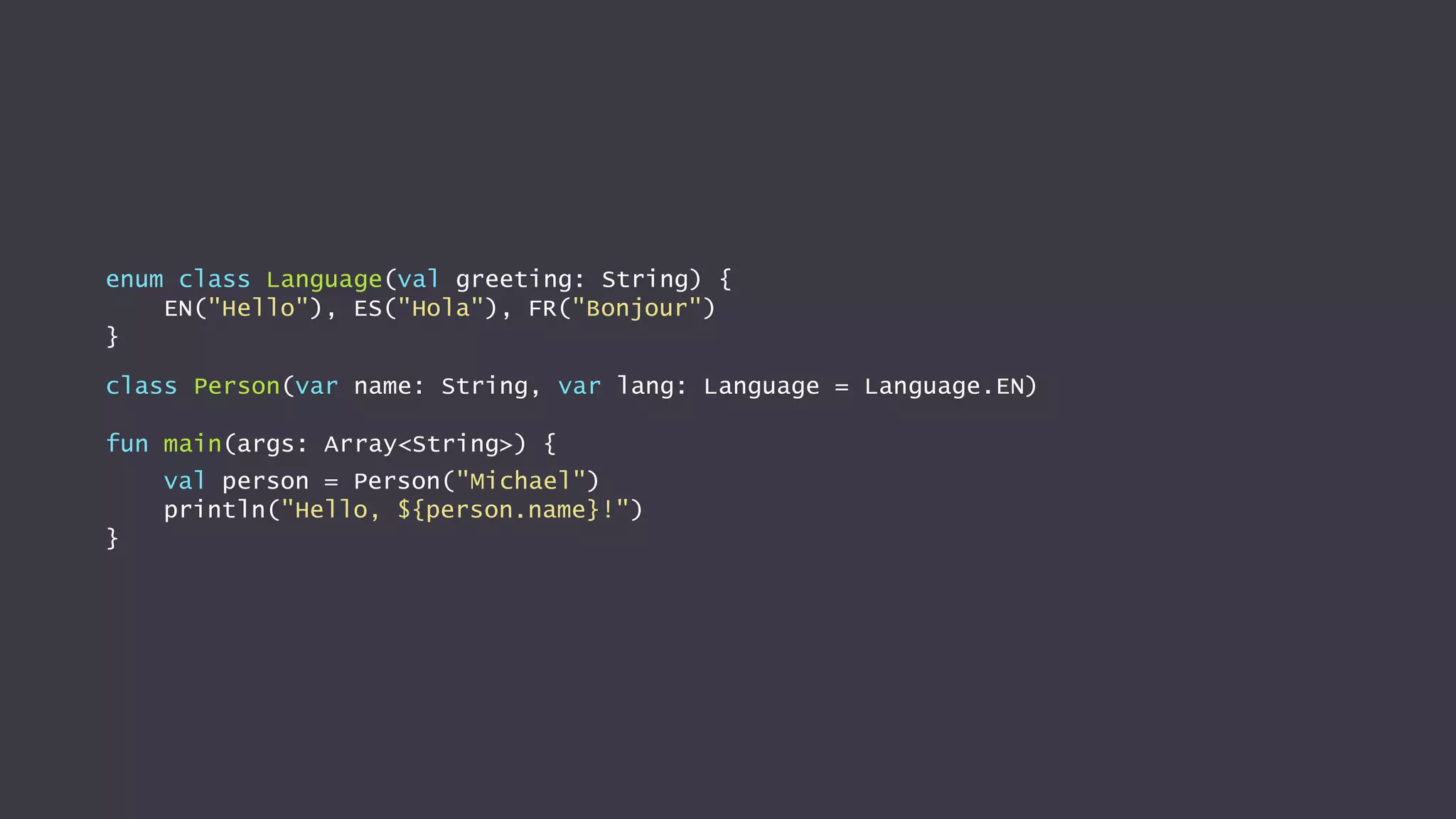 enum class Language(val greeting: String) {
EN("Hello"), ES("Hola"), FR("Bonjour")
}
class Person(var name: String, var lang: Language = Language.EN)
fun main(args: Array<String>) {
val person = Person("Michael")
println("Hello, ${person.name}!")
}
 
