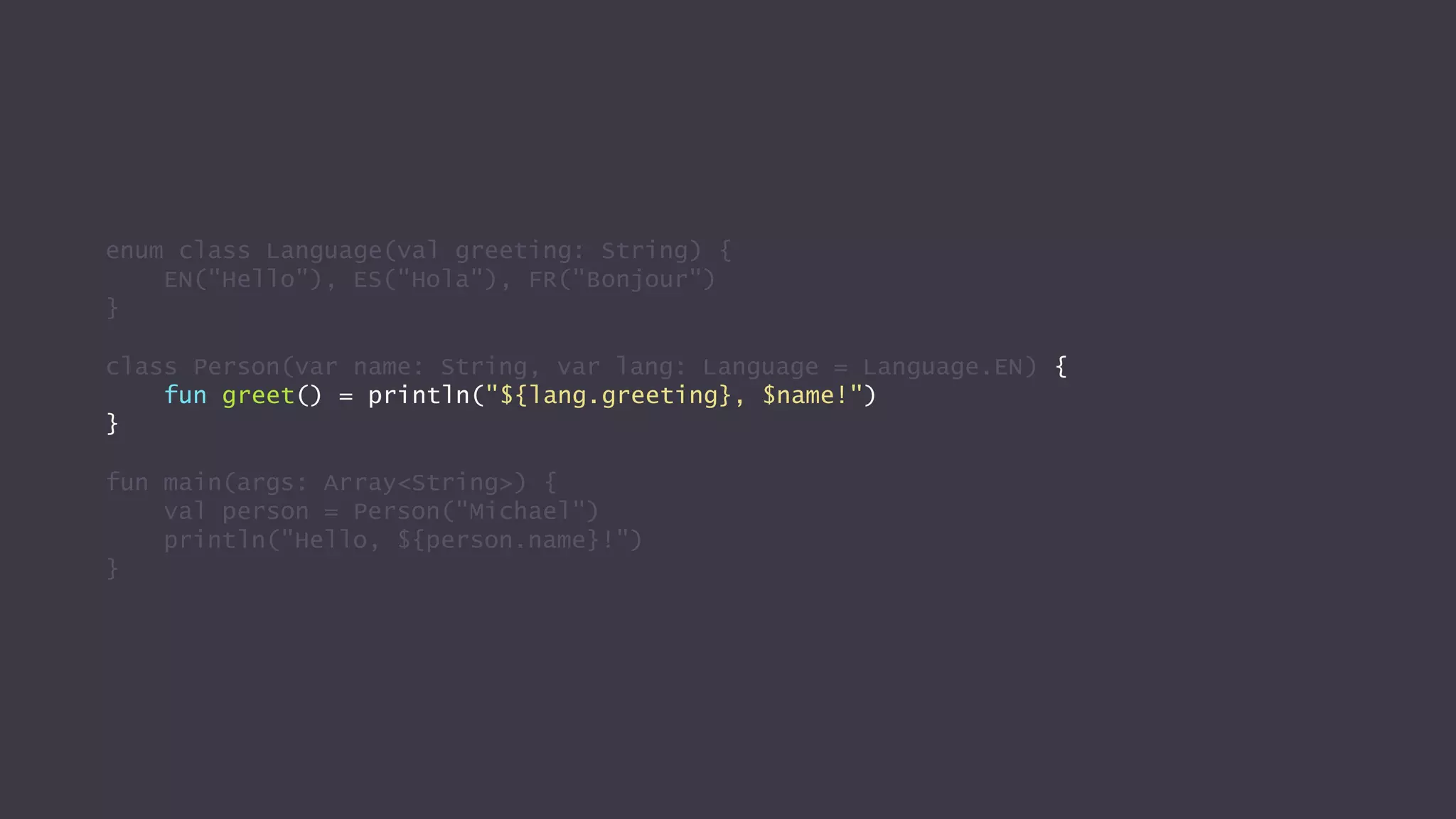 enum class Language(val greeting: String) {
EN("Hello"), ES("Hola"), FR("Bonjour")
}
class Person(var name: String, var lang: Language = Language.EN) {
fun greet() = println("${lang.greeting}, $name!")
}
fun main(args: Array<String>) {
val person = Person("Michael")
println("Hello, ${person.name}!")
}
 