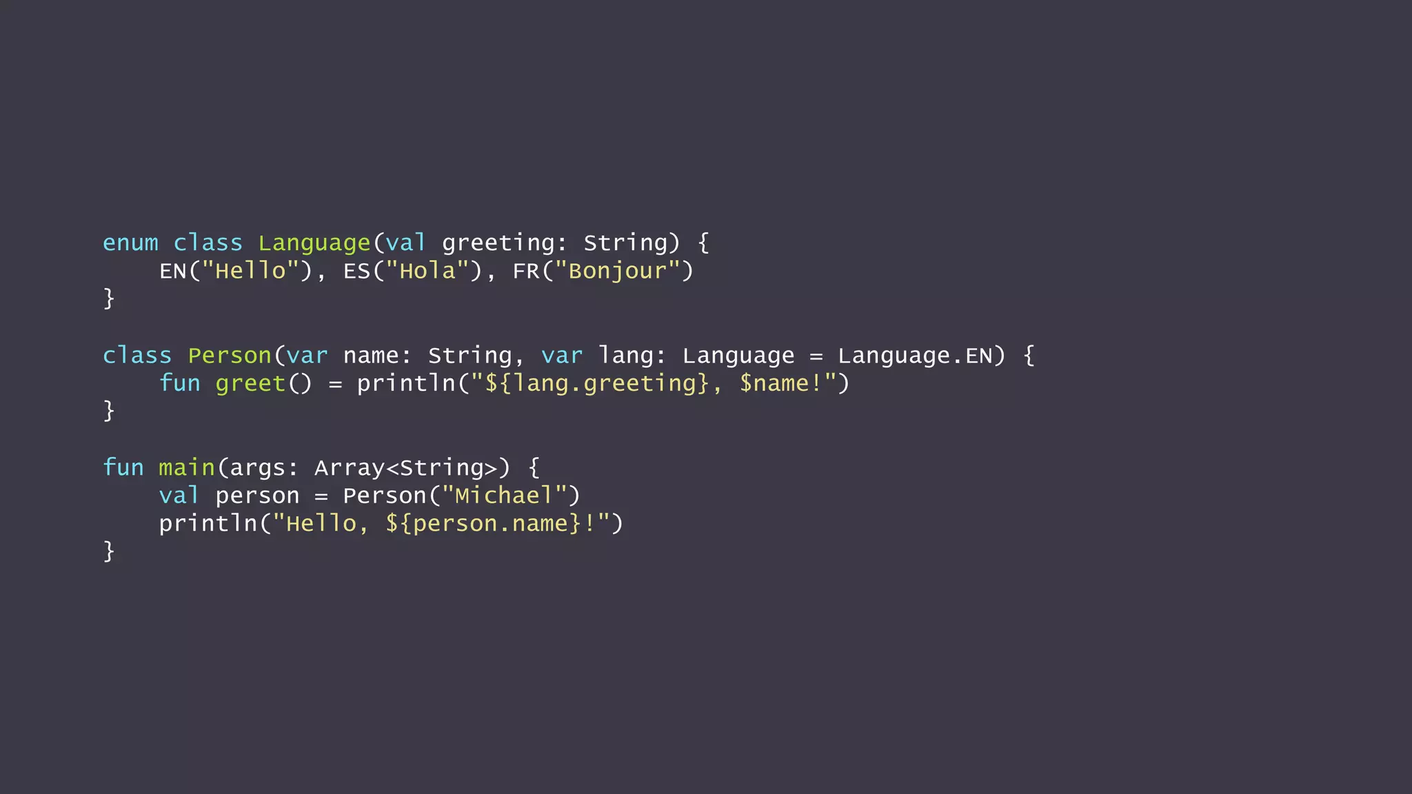enum class Language(val greeting: String) {
EN("Hello"), ES("Hola"), FR("Bonjour")
}
class Person(var name: String, var lang: Language = Language.EN) {
fun greet() = println("${lang.greeting}, $name!")
}
fun main(args: Array<String>) {
val person = Person("Michael")
println("Hello, ${person.name}!")
}
 