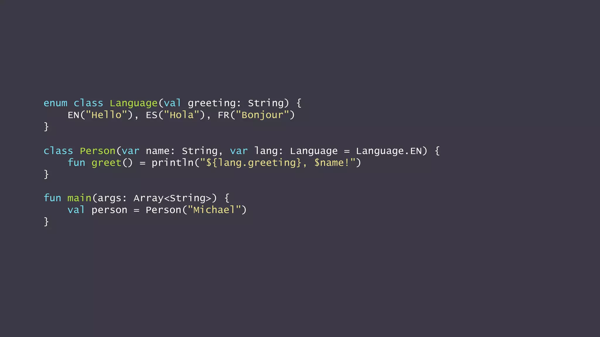 enum class Language(val greeting: String) {
EN("Hello"), ES("Hola"), FR("Bonjour")
}
class Person(var name: String, var lang: Language = Language.EN) {
fun greet() = println("${lang.greeting}, $name!")
}
fun main(args: Array<String>) {
val person = Person("Michael")
}
 