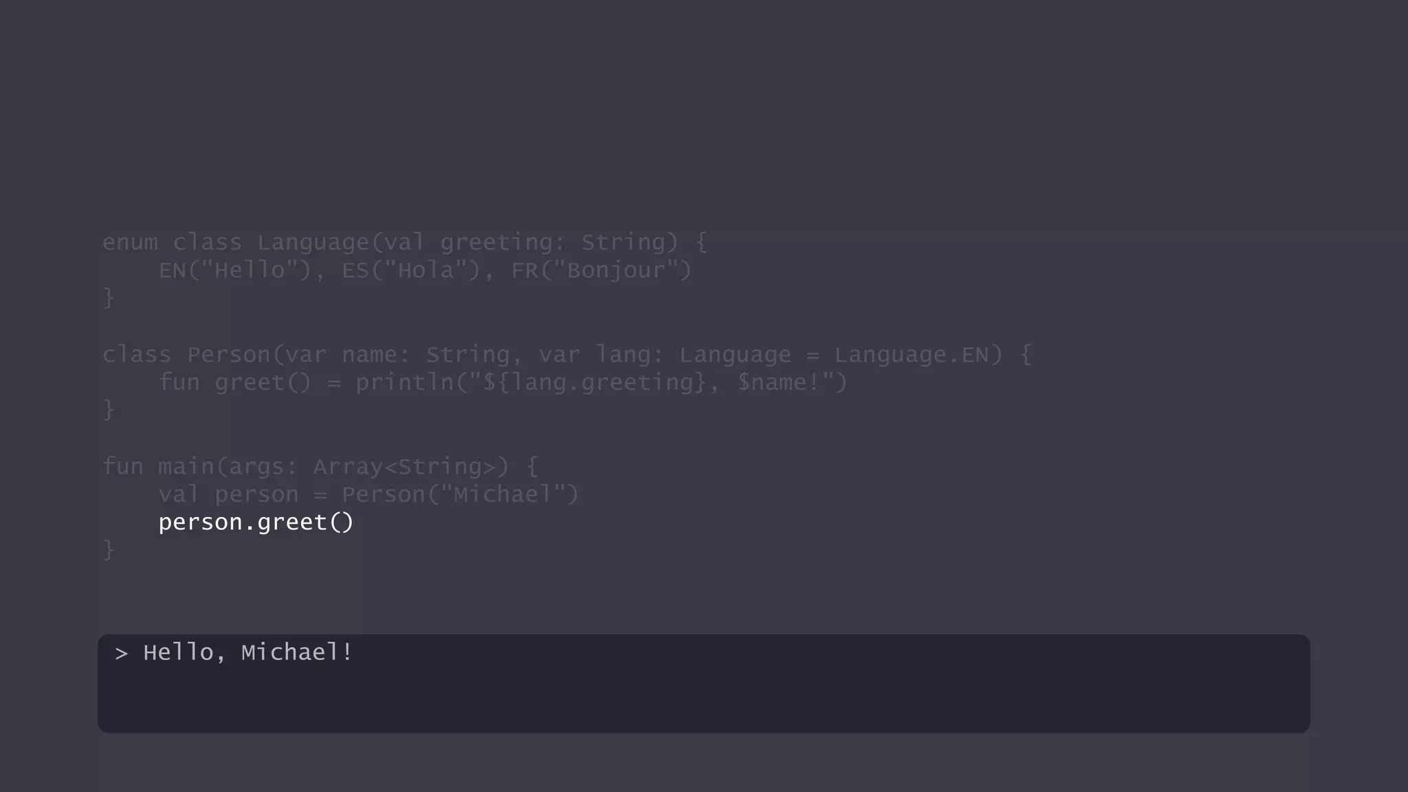 enum class Language(val greeting: String) {
EN("Hello"), ES("Hola"), FR("Bonjour")
}
class Person(var name: String, var lang: Language = Language.EN) {
fun greet() = println("${lang.greeting}, $name!")
}
fun main(args: Array<String>) {
val person = Person("Michael")
person.greet()
}
> Hello, Michael!
 