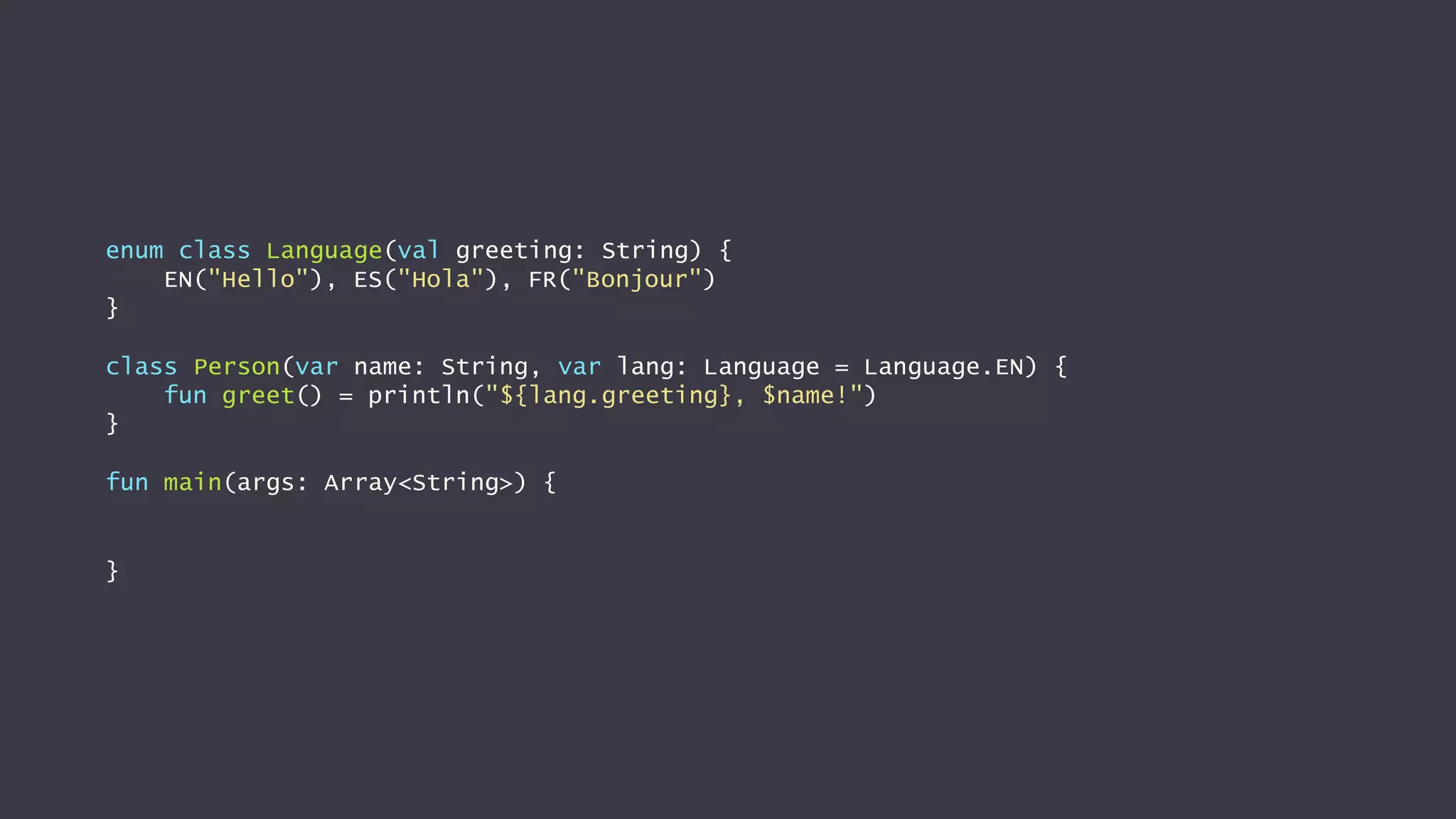 enum class Language(val greeting: String) {
EN("Hello"), ES("Hola"), FR("Bonjour")
}
class Person(var name: String, var lang: Language = Language.EN) {
fun greet() = println("${lang.greeting}, $name!")
}
fun main(args: Array<String>) {
}
 