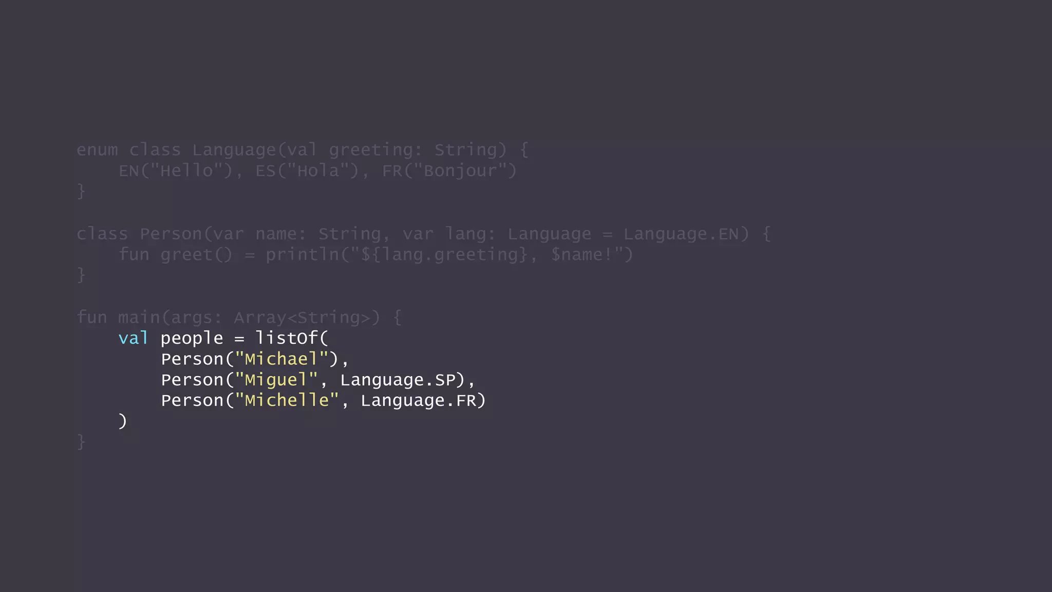 enum class Language(val greeting: String) {
EN("Hello"), ES("Hola"), FR("Bonjour")
}
class Person(var name: String, var lang: Language = Language.EN) {
fun greet() = println("${lang.greeting}, $name!")
}
fun main(args: Array<String>) {
val people = listOf(
Person("Michael"),
Person("Miguel", Language.SP),
Person("Michelle", Language.FR)
)
}
 