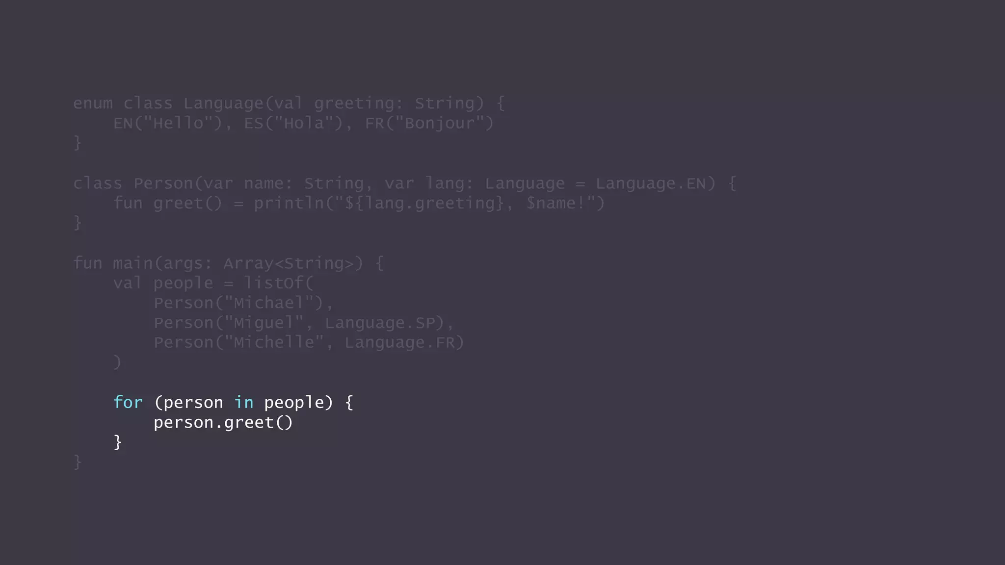 enum class Language(val greeting: String) {
EN("Hello"), ES("Hola"), FR("Bonjour")
}
class Person(var name: String, var lang: Language = Language.EN) {
fun greet() = println("${lang.greeting}, $name!")
}
fun main(args: Array<String>) {
val people = listOf(
Person("Michael"),
Person("Miguel", Language.SP),
Person("Michelle", Language.FR)
)
for (person in people) {
person.greet()
}
}
 