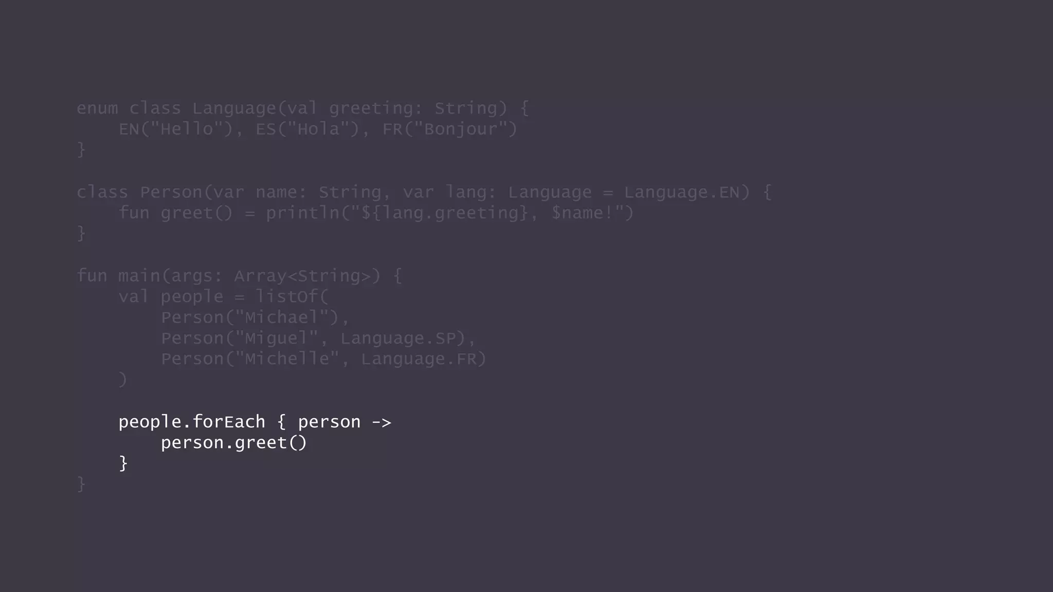 enum class Language(val greeting: String) {
EN("Hello"), ES("Hola"), FR("Bonjour")
}
class Person(var name: String, var lang: Language = Language.EN) {
fun greet() = println("${lang.greeting}, $name!")
}
fun main(args: Array<String>) {
val people = listOf(
Person("Michael"),
Person("Miguel", Language.SP),
Person("Michelle", Language.FR)
)
people.forEach { person ->
person.greet()
}
}
 