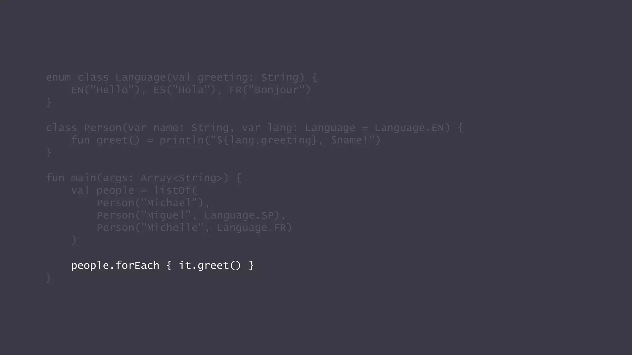 enum class Language(val greeting: String) {
EN("Hello"), ES("Hola"), FR("Bonjour")
}
class Person(var name: String, var lang: Language = Language.EN) {
fun greet() = println("${lang.greeting}, $name!")
}
fun main(args: Array<String>) {
val people = listOf(
Person("Michael"),
Person("Miguel", Language.SP),
Person("Michelle", Language.FR)
)
people.forEach { it.greet() }
}
 