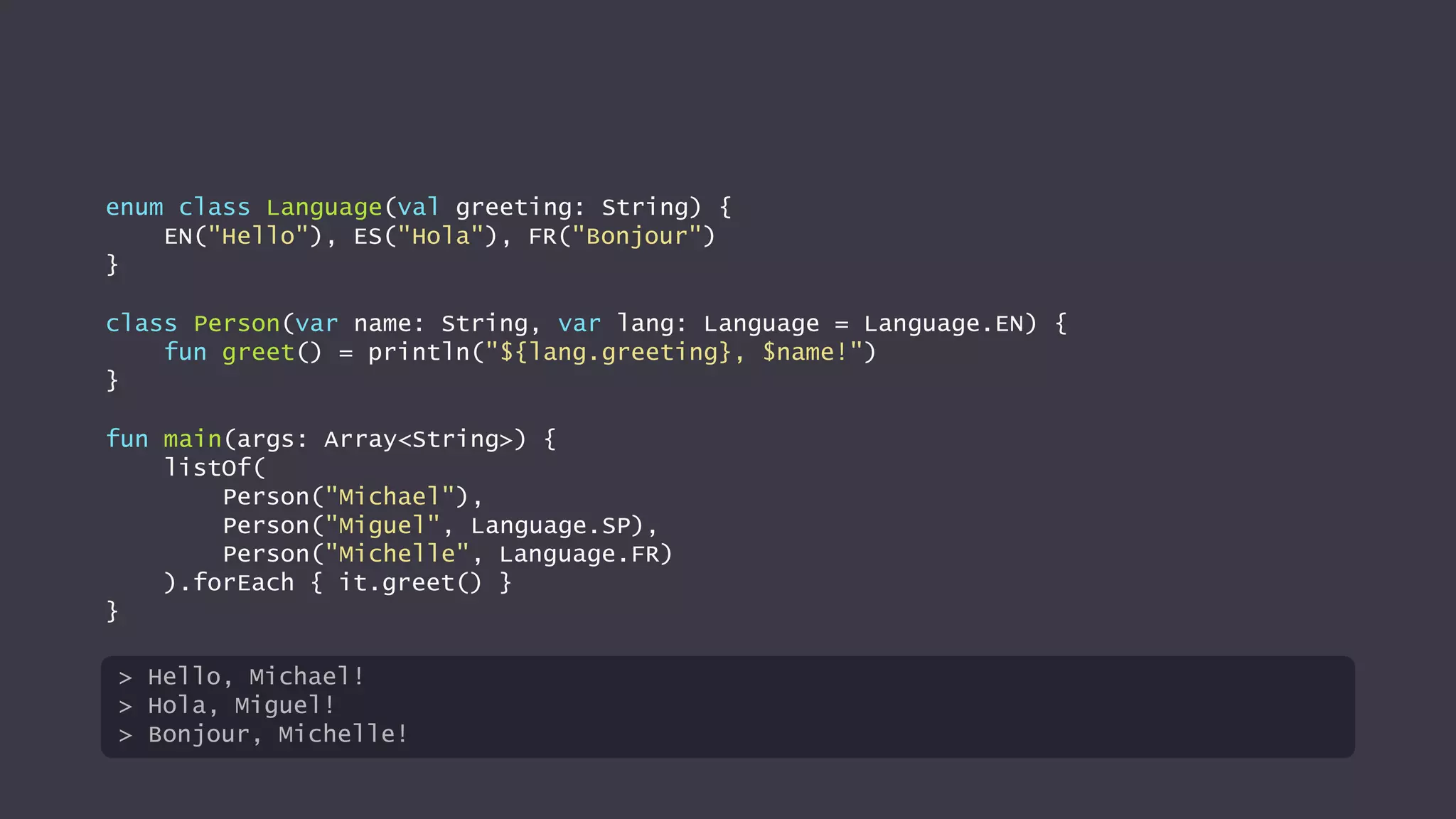 enum class Language(val greeting: String) {
EN("Hello"), ES("Hola"), FR("Bonjour")
}
class Person(var name: String, var lang: Language = Language.EN) {
fun greet() = println("${lang.greeting}, $name!")
}
fun main(args: Array<String>) {
listOf(
Person("Michael"),
Person("Miguel", Language.SP),
Person("Michelle", Language.FR)
).forEach { it.greet() }
}
> Hello, Michael!
> Hola, Miguel!
> Bonjour, Michelle!
 