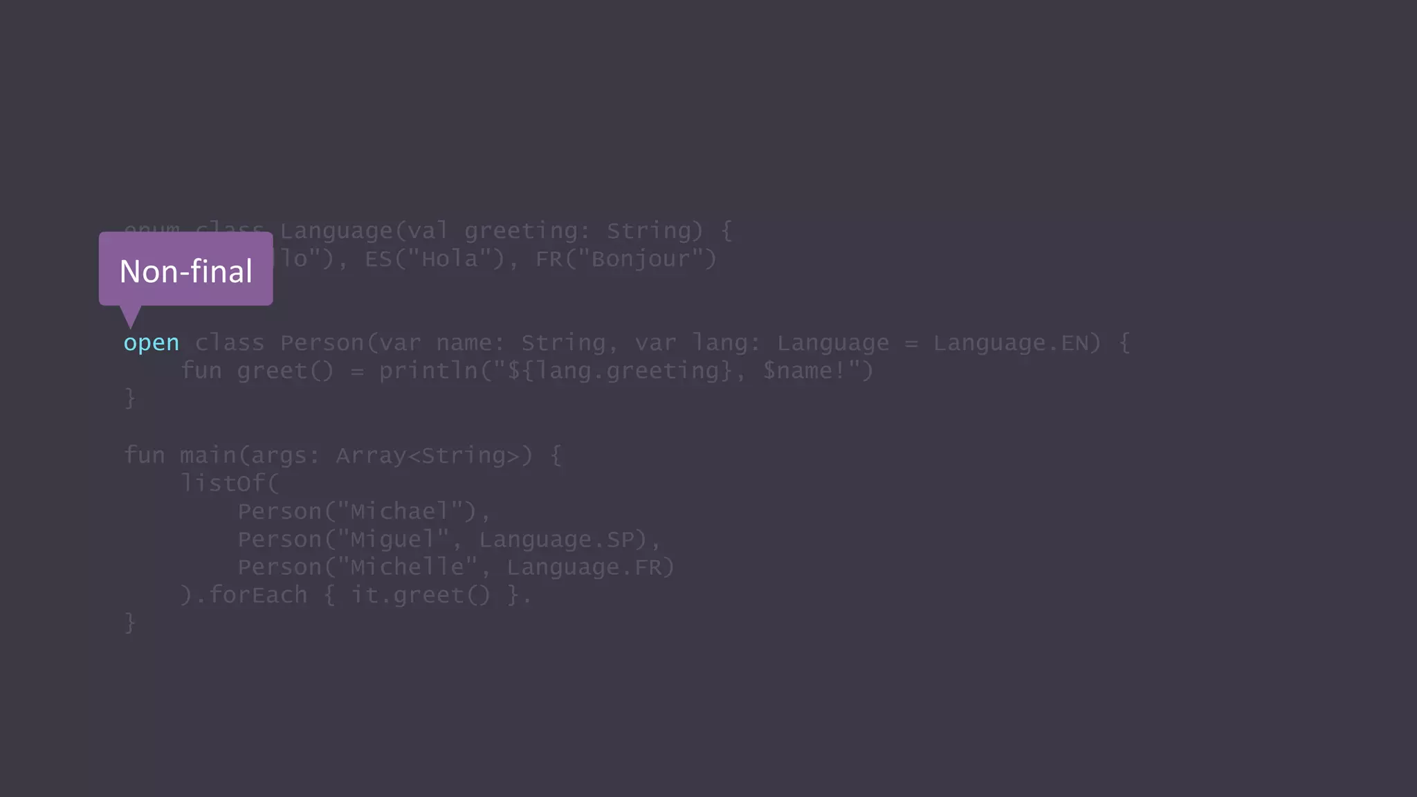 enum class Language(val greeting: String) {
EN("Hello"), ES("Hola"), FR("Bonjour")
}
open class Person(var name: String, var lang: Language = Language.EN) {
fun greet() = println("${lang.greeting}, $name!")
}
fun main(args: Array<String>) {
listOf(
Person("Michael"),
Person("Miguel", Language.SP),
Person("Michelle", Language.FR)
).forEach { it.greet() }.
}
Non-final
 