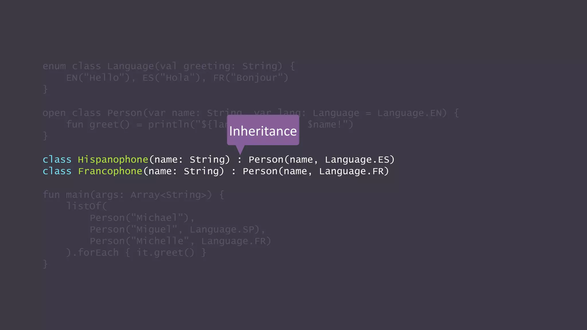 enum class Language(val greeting: String) {
EN("Hello"), ES("Hola"), FR("Bonjour")
}
open class Person(var name: String, var lang: Language = Language.EN) {
fun greet() = println("${lang.greeting}, $name!")
}
class Hispanophone(name: String) : Person(name, Language.ES)
class Francophone(name: String) : Person(name, Language.FR)
fun main(args: Array<String>) {
listOf(
Person("Michael"),
Person("Miguel", Language.SP),
Person("Michelle", Language.FR)
).forEach { it.greet() }
}
Inheritance
 