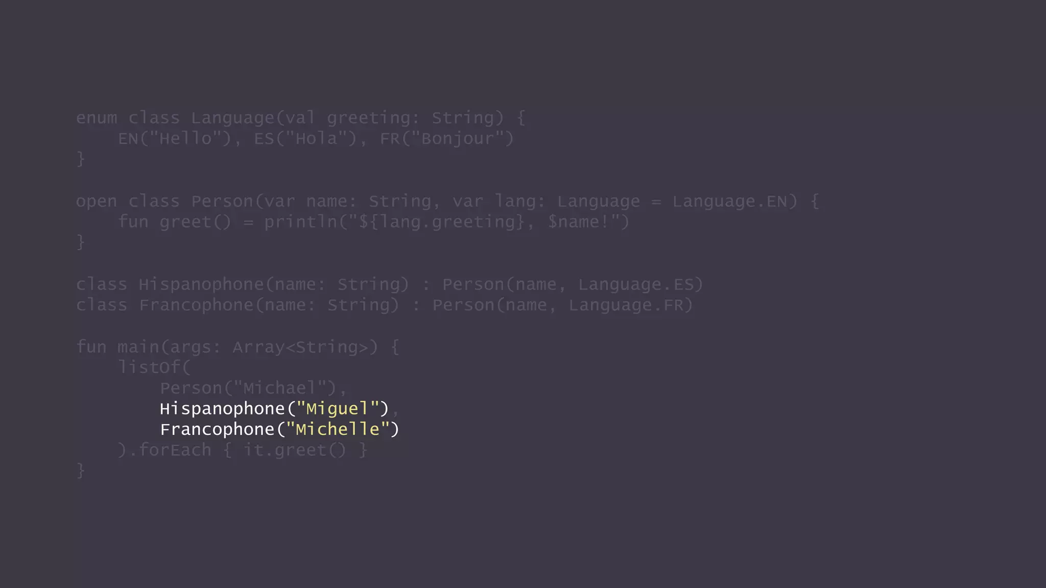 enum class Language(val greeting: String) {
EN("Hello"), ES("Hola"), FR("Bonjour")
}
open class Person(var name: String, var lang: Language = Language.EN) {
fun greet() = println("${lang.greeting}, $name!")
}
class Hispanophone(name: String) : Person(name, Language.ES)
class Francophone(name: String) : Person(name, Language.FR)
fun main(args: Array<String>) {
listOf(
Person("Michael"),
Hispanophone("Miguel"),
Francophone("Michelle")
).forEach { it.greet() }
}
 
