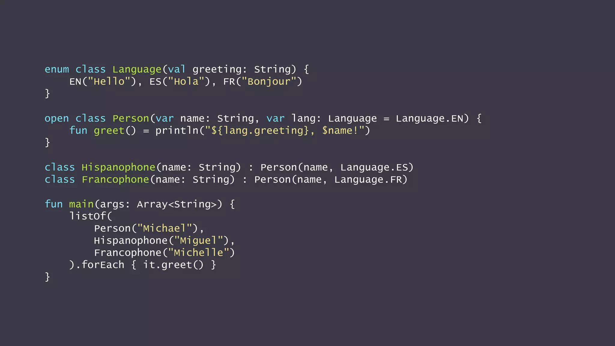 enum class Language(val greeting: String) {
EN("Hello"), ES("Hola"), FR("Bonjour")
}
open class Person(var name: String, var lang: Language = Language.EN) {
fun greet() = println("${lang.greeting}, $name!")
}
class Hispanophone(name: String) : Person(name, Language.ES)
class Francophone(name: String) : Person(name, Language.FR)
fun main(args: Array<String>) {
listOf(
Person("Michael"),
Hispanophone("Miguel"),
Francophone("Michelle")
).forEach { it.greet() }
}
 