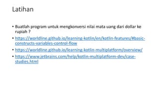 Latihan
• Buatlah program untuk mengkonversi nilai mata uang dari dollar ke
rupiah ?
• https://worldline.github.io/learning-kotlin/en/kotlin-features/#basic-
constructs-variables-control-flow
• https://worldline.github.io/learning-kotlin-multiplatform/overview/
• https://www.jetbrains.com/help/kotlin-multiplatform-dev/case-
studies.html
 