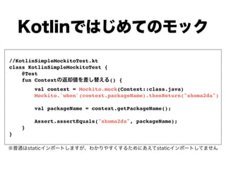 //KotlinSimpleMockitoTest.kt
class KotlinSimpleMockitoTest {
@Test
fun Context () {
val context = Mockito.mock(Context::class.java)
Mockito.`when`(context.packageName).thenReturn("shoma2da")
val packageName = context.getPackageName();
Assert.assertEquals("shoma2da", packageName);
}
}
 