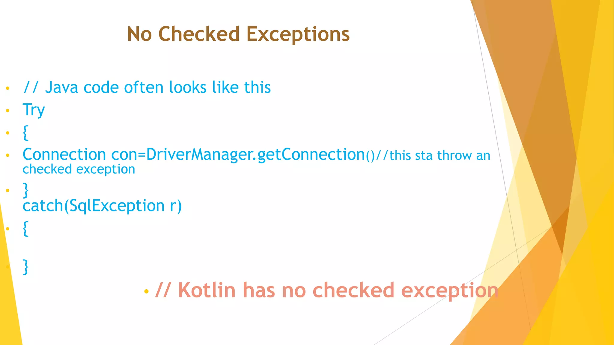No Checked Exceptions
• // Java code often looks like this
• Try
• {
• Connection con=DriverManager.getConnection()//this sta throw an
checked exception
• }
catch(SqlException r)
• {
• }
• // Kotlin has no checked exception
 