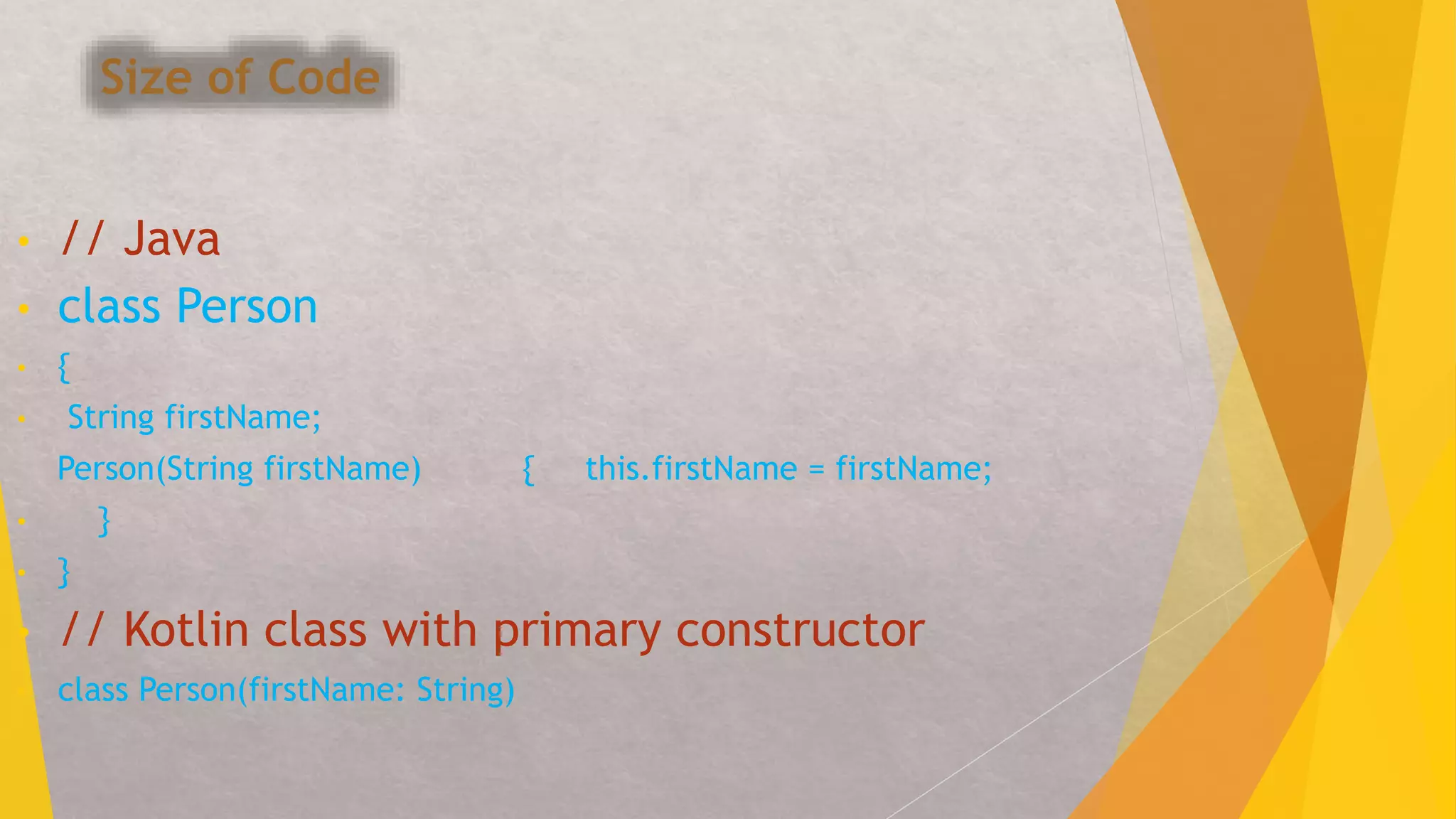 Size of Code
• // Java
• class Person
• {
• String firstName;
Person(String firstName) { this.firstName = firstName;
• }
• }
• // Kotlin class with primary constructor
• class Person(firstName: String)
 
