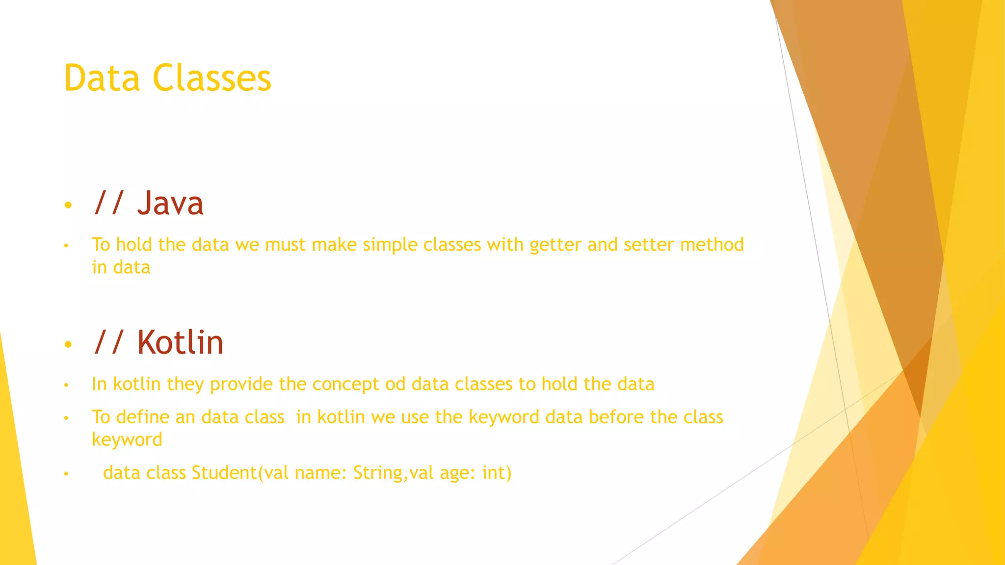 Data Classes
• // Java
• To hold the data we must make simple classes with getter and setter method
in data
• // Kotlin
• In kotlin they provide the concept od data classes to hold the data
• To define an data class in kotlin we use the keyword data before the class
keyword
• data class Student(val name: String,val age: int)
 