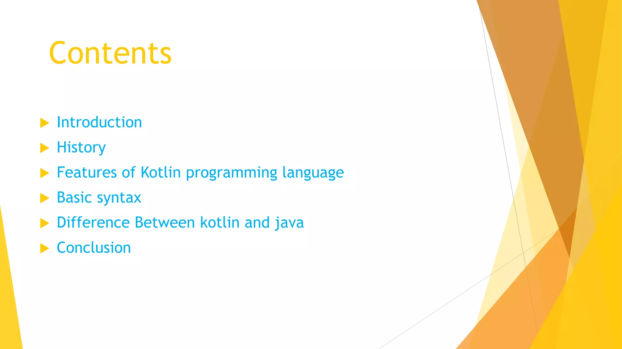 Contents
 Introduction
 History
 Features of Kotlin programming language
 Basic syntax
 Difference Between kotlin and java
 Conclusion
 