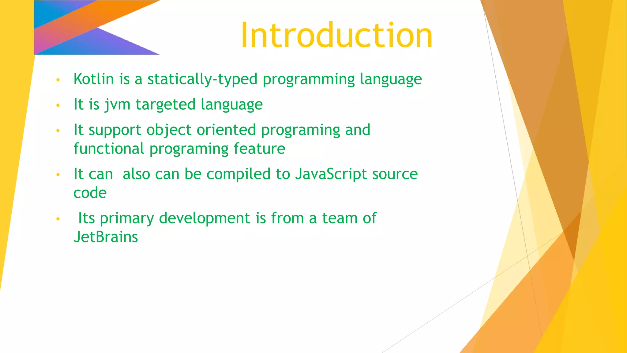 Introduction
• Kotlin is a statically-typed programming language
• It is jvm targeted language
• It support object oriented programing and
functional programing feature
• It can also can be compiled to JavaScript source
code
• Its primary development is from a team of
JetBrains
 