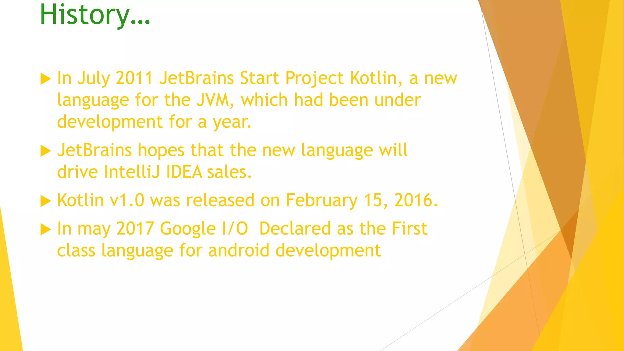 History…
 In July 2011 JetBrains Start Project Kotlin, a new
language for the JVM, which had been under
development for a year.
 JetBrains hopes that the new language will
drive IntelliJ IDEA sales.
 Kotlin v1.0 was released on February 15, 2016.
 In may 2017 Google I/O Declared as the First
class language for android development
 