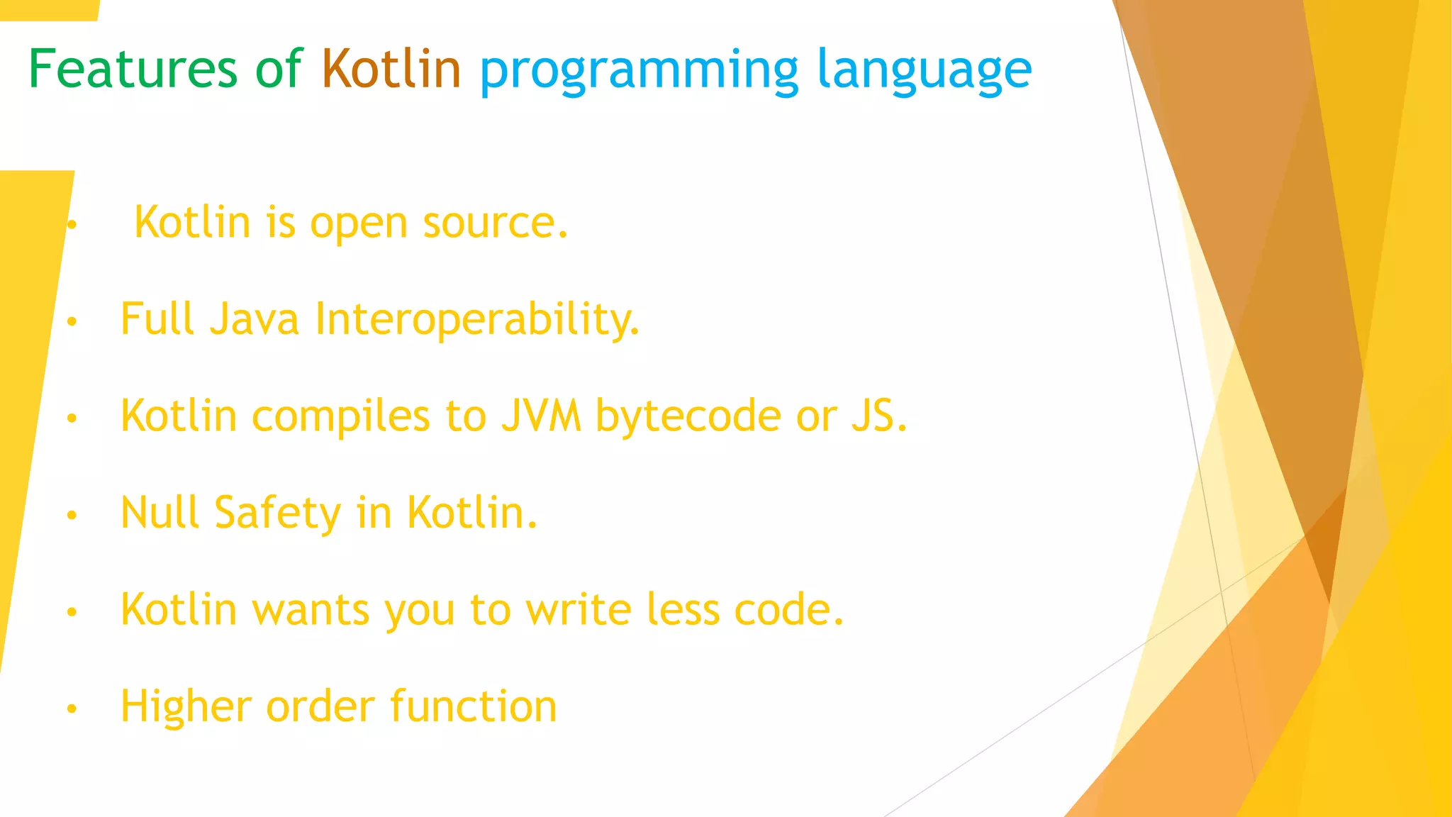 Features of Kotlin programming language
• Kotlin is open source.
• Full Java Interoperability.
• Kotlin compiles to JVM bytecode or JS.
• Null Safety in Kotlin.
• Kotlin wants you to write less code.
• Higher order function
 