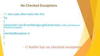 No Checked Exceptions
• // Java code often looks like this
• Try
• {
• Connection con=DriverManager.getConnection()//this sta throw an
checked exception
• }
catch(SqlException r)
• {
• }
• // Kotlin has no checked exception
 