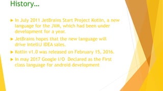 History…
 In July 2011 JetBrains Start Project Kotlin, a new
language for the JVM, which had been under
development for a year.
 JetBrains hopes that the new language will
drive IntelliJ IDEA sales.
 Kotlin v1.0 was released on February 15, 2016.
 In may 2017 Google I/O Declared as the First
class language for android development
 