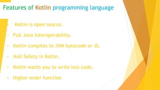 Features of Kotlin programming language
• Kotlin is open source.
• Full Java Interoperability.
• Kotlin compiles to JVM bytecode or JS.
• Null Safety in Kotlin.
• Kotlin wants you to write less code.
• Higher order function
 