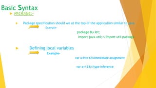 Basic syntax
 PACKAGE:-
 Package specification should we at the top of the application similar to java
 Example-
package Bu.Iet;
import java.util;//import util package
 Defining local variables
 Example-
var a:Int=12//immediate assignment
var a=123;//type inference
 