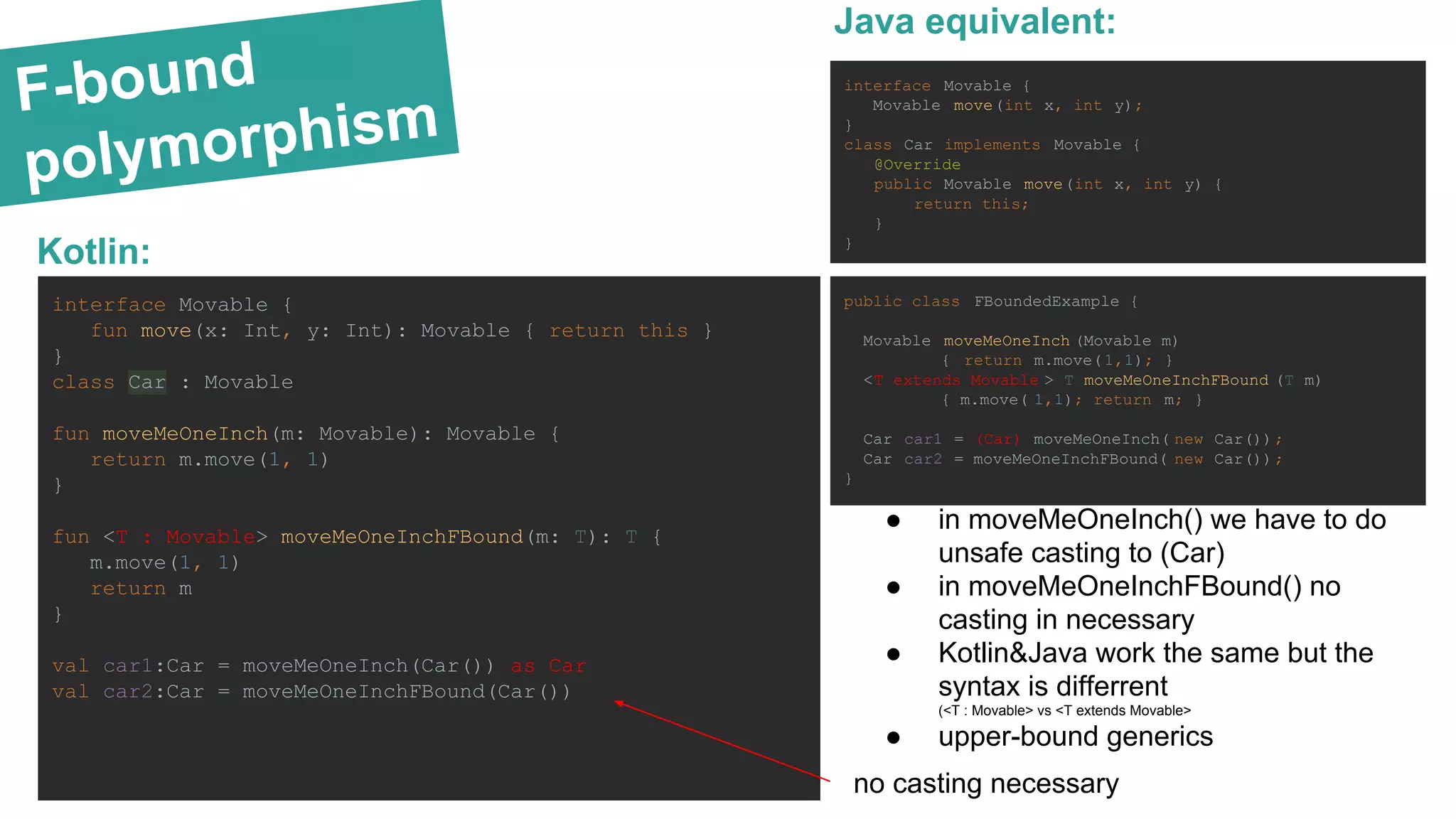 F-bound polymorphism Kotlin: interface Movable { Movable move(int x, int y); } class Car implements Movable { @Override public Movable move(int x, int y) { return this; } } public class FBoundedExample { Movable moveMeOneInch (Movable m) { return m.move(1,1); } <T extends Movable > T moveMeOneInchFBound (T m) { m.move( 1,1); return m; } Car car1 = (Car) moveMeOneInch( new Car()); Car car2 = moveMeOneInchFBound( new Car()); } Java equivalent: interface Movable { fun move(x: Int, y: Int): Movable { return this } } class Car : Movable fun moveMeOneInch(m: Movable): Movable { return m.move(1, 1) } fun <T : Movable> moveMeOneInchFBound(m: T): T { m.move(1, 1) return m } val car1:Car = moveMeOneInch(Car()) as Car val car2:Car = moveMeOneInchFBound(Car()) ● in moveMeOneInch() we have to do unsafe casting to (Car) ● in moveMeOneInchFBound() no casting in necessary ● Kotlin&Java work the same but the syntax is differrent (<T : Movable> vs <T extends Movable> ● upper-bound generics no casting necessary 