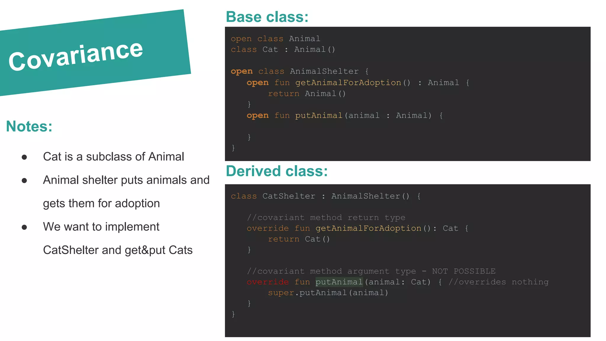Covariance Notes: ● Cat is a subclass of Animal ● Animal shelter puts animals and gets them for adoption ● We want to implement CatShelter and get&put Cats open class Animal class Cat : Animal() open class AnimalShelter { open fun getAnimalForAdoption() : Animal { return Animal() } open fun putAnimal(animal : Animal) { } } Base class: class CatShelter : AnimalShelter() { //covariant method return type override fun getAnimalForAdoption(): Cat { return Cat() } //covariant method argument type - NOT POSSIBLE override fun putAnimal(animal: Cat) { //overrides nothing super.putAnimal(animal) } } Derived class: 