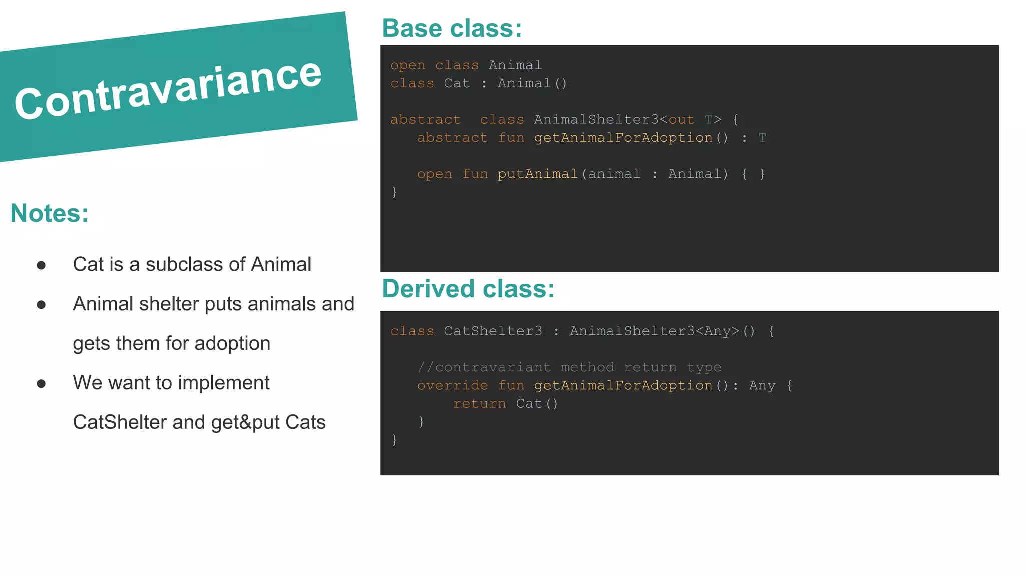 Contravariance Notes: ● Cat is a subclass of Animal ● Animal shelter puts animals and gets them for adoption ● We want to implement CatShelter and get&put Cats open class Animal class Cat : Animal() abstract class AnimalShelter3<out T> { abstract fun getAnimalForAdoption() : T open fun putAnimal(animal : Animal) { } } Base class: class CatShelter3 : AnimalShelter3<Any>() { //contravariant method return type override fun getAnimalForAdoption(): Any { return Cat() } } Derived class: 