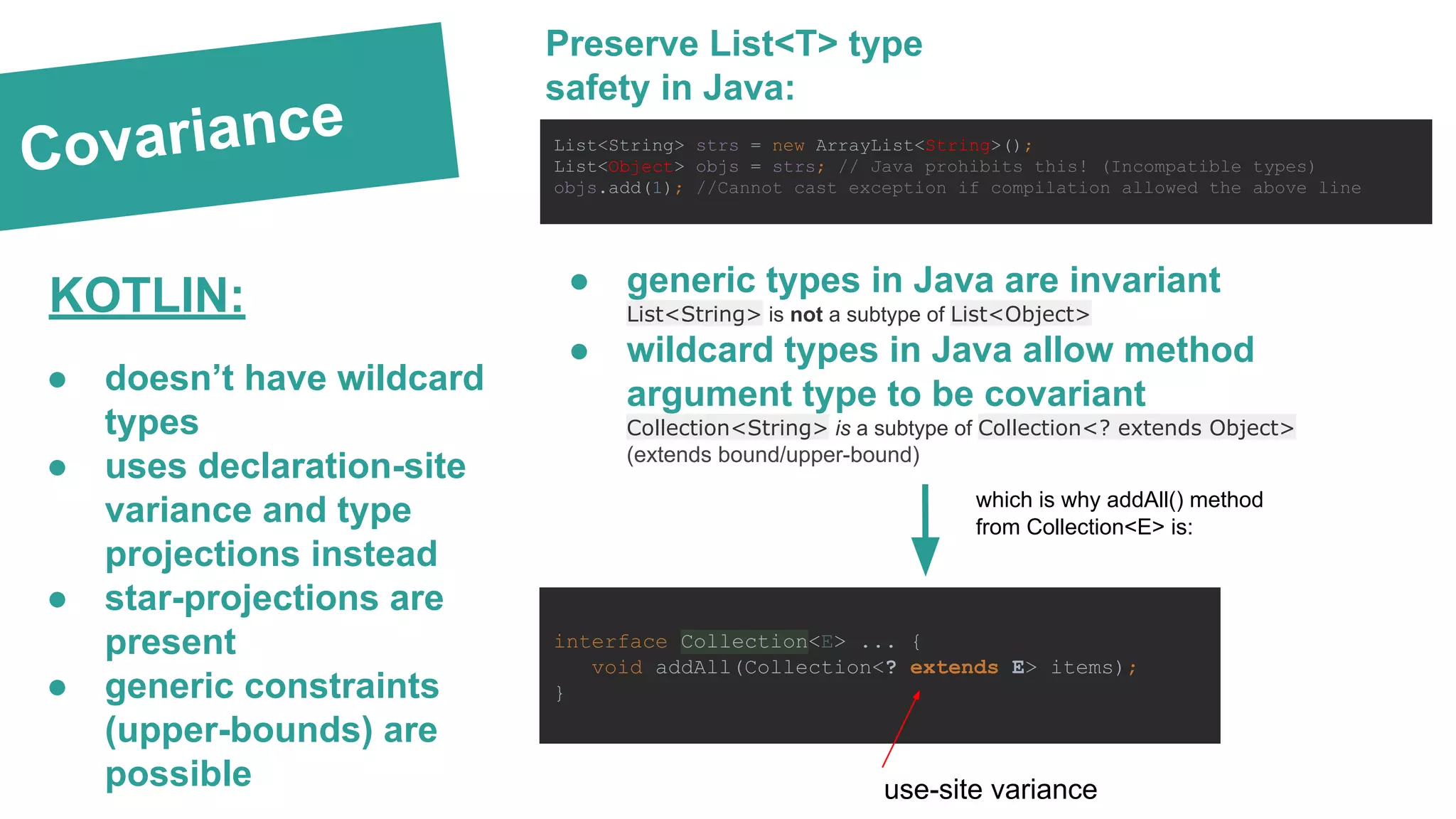 Covariance Preserve List<T> type safety in Java: List<String> strs = new ArrayList<String>(); List<Object> objs = strs; // Java prohibits this! (Incompatible types) objs.add(1); //Cannot cast exception if compilation allowed the above line ● generic types in Java are invariant List<String> is not a subtype of List<Object> ● wildcard types in Java allow method argument type to be covariant Collection<String> is a subtype of Collection<? extends Object> (extends bound/upper-bound) interface Collection<E> ... { void addAll(Collection<? extends E> items); } which is why addAll() method from Collection<E> is: ● doesn’t have wildcard types ● uses declaration-site variance and type projections instead ● star-projections are present ● generic constraints (upper-bounds) are possible KOTLIN: use-site variance 