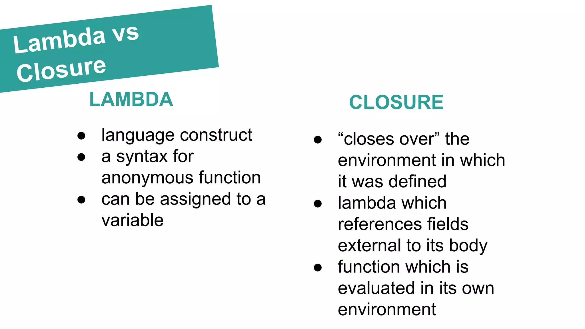 Lambda vs Closure LAMBDA CLOSURE ● language construct ● a syntax for anonymous function ● can be assigned to a variable ● “closes over” the environment in which it was defined ● lambda which references fields external to its body ● function which is evaluated in its own environment 