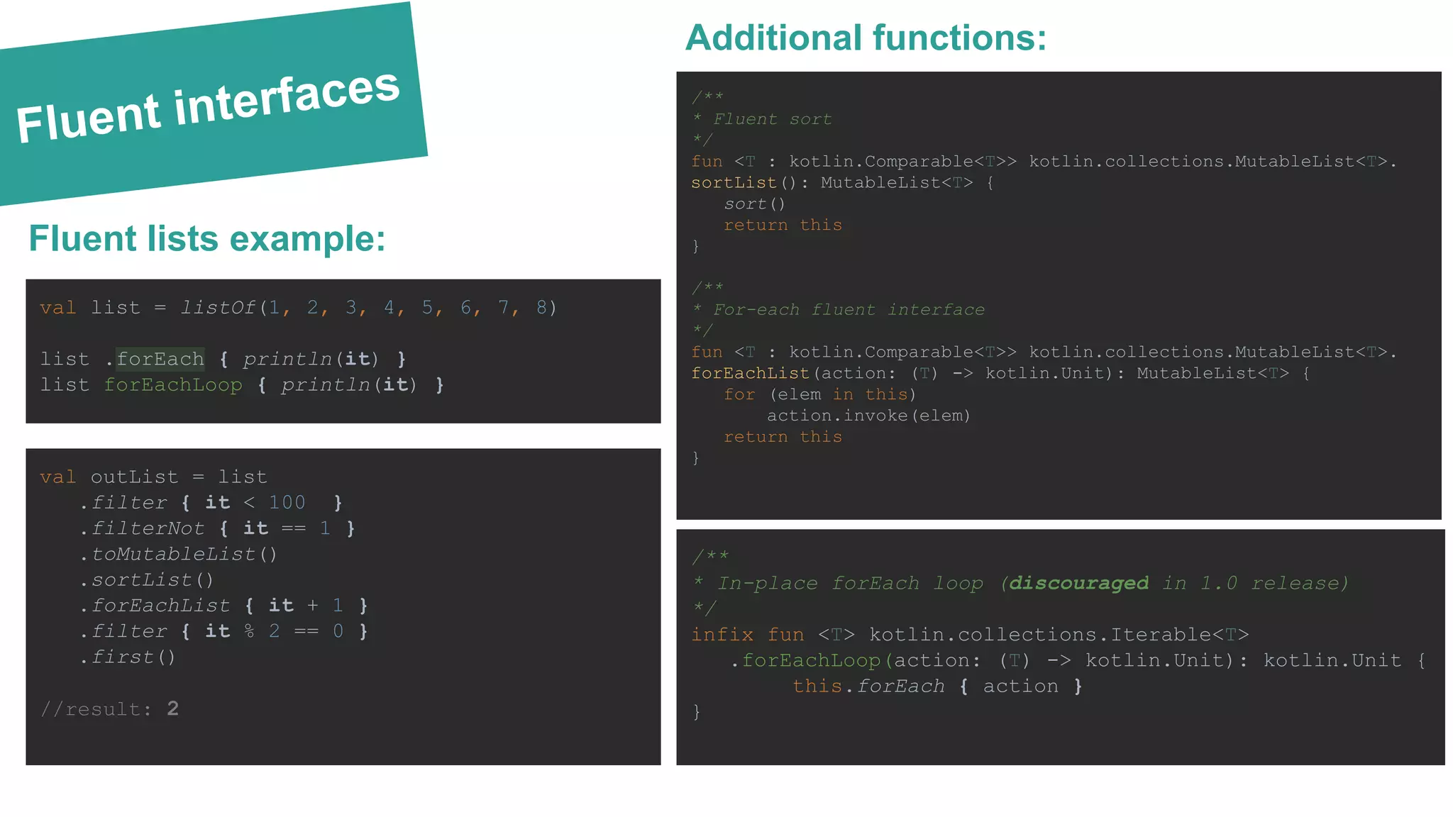 Fluent interfaces /** * Fluent sort */ fun <T : kotlin.Comparable<T>> kotlin.collections.MutableList<T>. sortList(): MutableList<T> { sort() return this } /** * For-each fluent interface */ fun <T : kotlin.Comparable<T>> kotlin.collections.MutableList<T>. forEachList(action: (T) -> kotlin.Unit): MutableList<T> { for (elem in this) action.invoke(elem) return this } Additional functions: Fluent lists example: val list = listOf(1, 2, 3, 4, 5, 6, 7, 8) list .forEach { println(it) } list forEachLoop { println(it) } /** * In-place forEach loop (discouraged in 1.0 release) */ infix fun <T> kotlin.collections.Iterable<T> .forEachLoop(action: (T) -> kotlin.Unit): kotlin.Unit { this.forEach { action } } val outList = list .filter { it < 100 } .filterNot { it == 1 } .toMutableList() .sortList() .forEachList { it + 1 } .filter { it % 2 == 0 } .first() //result: 2 