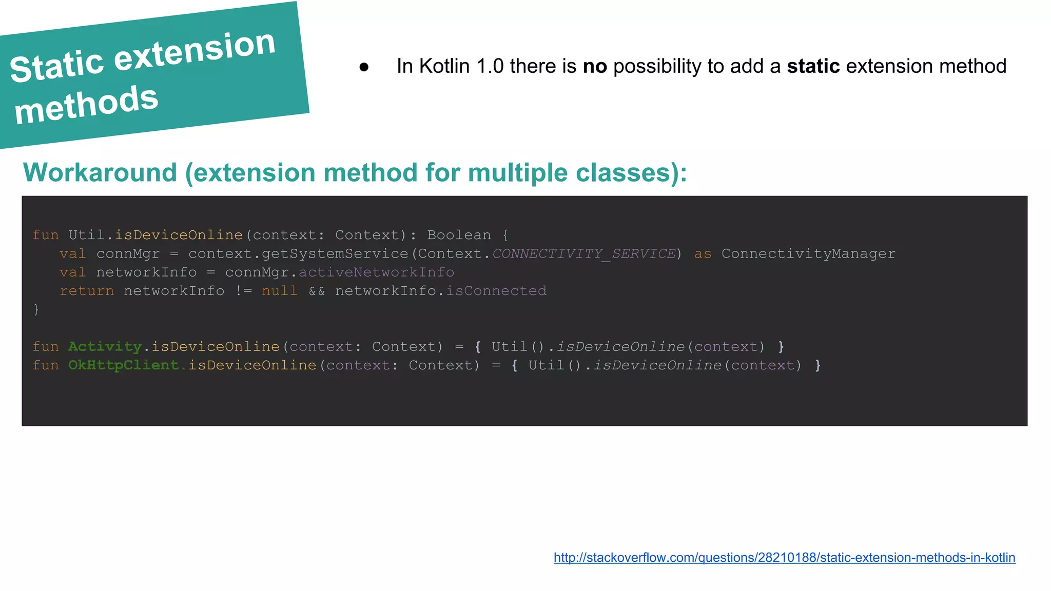 Static extension methods fun Util.isDeviceOnline(context: Context): Boolean { val connMgr = context.getSystemService(Context.CONNECTIVITY_SERVICE) as ConnectivityManager val networkInfo = connMgr.activeNetworkInfo return networkInfo != null && networkInfo.isConnected } fun Activity.isDeviceOnline(context: Context) = { Util().isDeviceOnline(context) } fun OkHttpClient.isDeviceOnline(context: Context) = { Util().isDeviceOnline(context) } Workaround (extension method for multiple classes): http://stackoverflow.com/questions/28210188/static-extension-methods-in-kotlin ● In Kotlin 1.0 there is no possibility to add a static extension method 