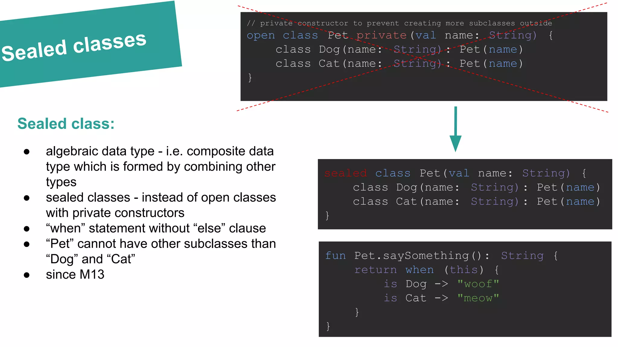 Sealed classes sealed class Pet(val name: String) { class Dog(name: String): Pet(name) class Cat(name: String): Pet(name) } Sealed class: fun Pet.saySomething(): String { return when (this) { is Dog -> "woof" is Cat -> "meow" } } ● algebraic data type - i.e. composite data type which is formed by combining other types ● sealed classes - instead of open classes with private constructors ● “when” statement without “else” clause ● “Pet” cannot have other subclasses than “Dog” and “Cat” ● since M13 // private constructor to prevent creating more subclasses outside open class Pet private(val name: String) { class Dog(name: String): Pet(name) class Cat(name: String): Pet(name) } 