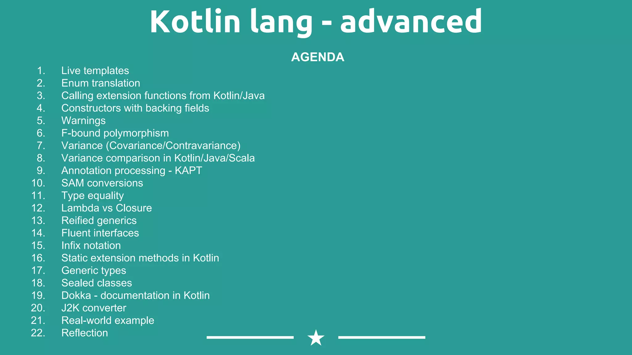 Kotlin lang - advanced 1. Live templates 2. Enum translation 3. Calling extension functions from Kotlin/Java 4. Constructors with backing fields 5. Warnings 6. F-bound polymorphism 7. Variance (Covariance/Contravariance) 8. Variance comparison in Kotlin/Java/Scala 9. Annotation processing - KAPT 10. SAM conversions 11. Type equality 12. Lambda vs Closure 13. Reified generics 14. Fluent interfaces 15. Infix notation 16. Static extension methods in Kotlin 17. Generic types 18. Sealed classes 19. Dokka - documentation in Kotlin 20. J2K converter 21. Real-world example 22. Reflection AGENDA 