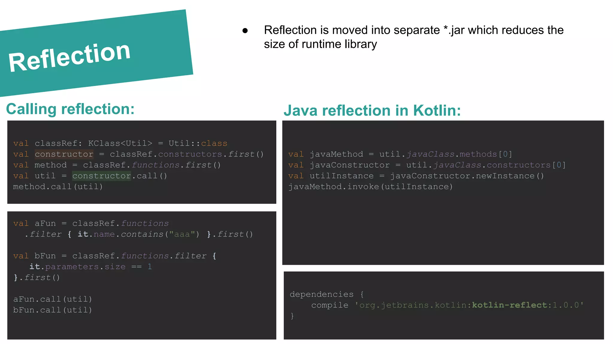 Reflection Calling reflection: Text text text dependencies { compile 'org.jetbrains.kotlin:kotlin-reflect:1.0.0' } ● Reflection is moved into separate *.jar which reduces the size of runtime library val javaMethod = util.javaClass.methods[0] val javaConstructor = util.javaClass.constructors[0] val utilInstance = javaConstructor.newInstance() javaMethod.invoke(utilInstance) Java reflection in Kotlin: val classRef: KClass<Util> = Util::class val constructor = classRef.constructors.first() val method = classRef.functions.first() val util = constructor.call() method.call(util) val aFun = classRef.functions .filter { it.name.contains("aaa") }.first() val bFun = classRef.functions.filter { it.parameters.size == 1 }.first() aFun.call(util) bFun.call(util) 