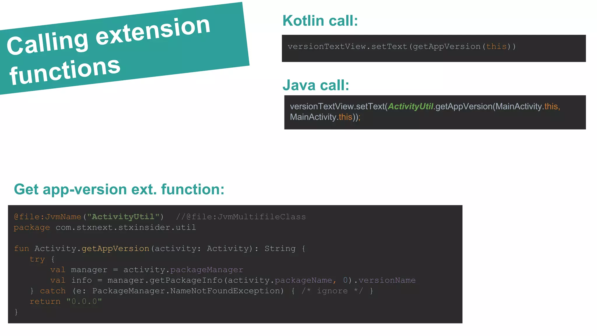 Calling extension functions Get app-version ext. function: @file:JvmName("ActivityUtil") //@file:JvmMultifileClass package com.stxnext.stxinsider.util fun Activity.getAppVersion(activity: Activity): String { try { val manager = activity.packageManager val info = manager.getPackageInfo(activity.packageName, 0).versionName } catch (e: PackageManager.NameNotFoundException) { /* ignore */ } return "0.0.0" } Kotlin call: versionTextView.setText(getAppVersion(this)) Java call: versionTextView.setText(ActivityUtil.getAppVersion(MainActivity.this, MainActivity.this)); 