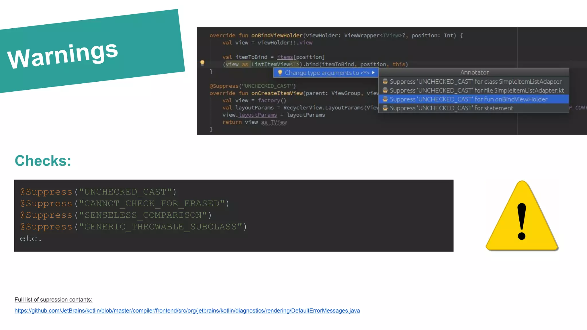 Warnings Checks: Full list of supression contants: https://github.com/JetBrains/kotlin/blob/master/compiler/frontend/src/org/jetbrains/kotlin/diagnostics/rendering/DefaultErrorMessages.java @Suppress("UNCHECKED_CAST") @Suppress("CANNOT_CHECK_FOR_ERASED") @Suppress("SENSELESS_COMPARISON") @Suppress("GENERIC_THROWABLE_SUBCLASS") etc. 