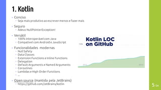 1. Kotlin
• Conciso
– Seja mais produtivo ao escrevermenos e fazer mais
• Seguro
– Adeus NullPointerException!
• Versátil
– 100% interoperávelcom Java
– Compatível com Android e JavaScript
• Funcionalidades modernas
– Null Safety
– Data Classes
– Extension Functions e Inline Functions
– Delegation
– Default Arguments e Named Arguments
– Coroutines
– Lambdas e High Order Functions
– ...
• Open source (mantida pela JetBrains)
– https://github.com/JetBrains/kotlin
5/34
 