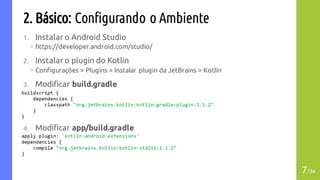 2. Básico: Configurando o Ambiente
1. Instalar o Android Studio
– https://developer.android.com/studio/
2. Instalar o plugin do Kotlin
– Configurações > Plugins > Instalar plugin da JetBrains > Kotlin
3. Modificar build.gradle
4. Modificar app/build.gradle
7/34
 