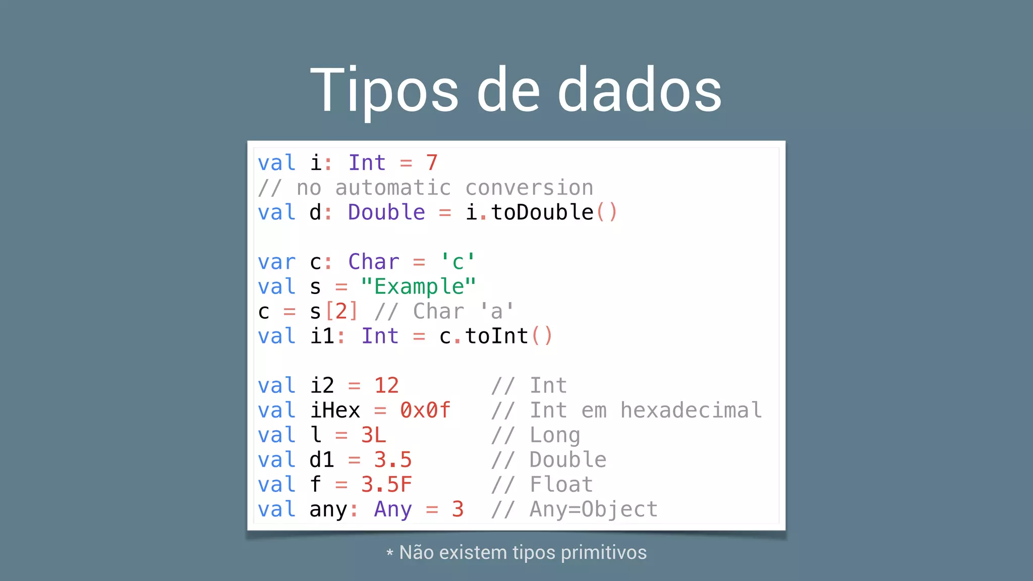 Tipos de dados
val i: Int = 7
// no automatic conversion
val d: Double = i.toDouble()
var c: Char = 'c'
val s = "Example"
c = s[2] // Char 'a'
val i1: Int = c.toInt()
val i2 = 12 // Int
val iHex = 0x0f // Int em hexadecimal
val l = 3L // Long
val d1 = 3.5 // Double
val f = 3.5F // Float
val any: Any = 3 // Any=Object
* Não existem tipos primitivos
 
