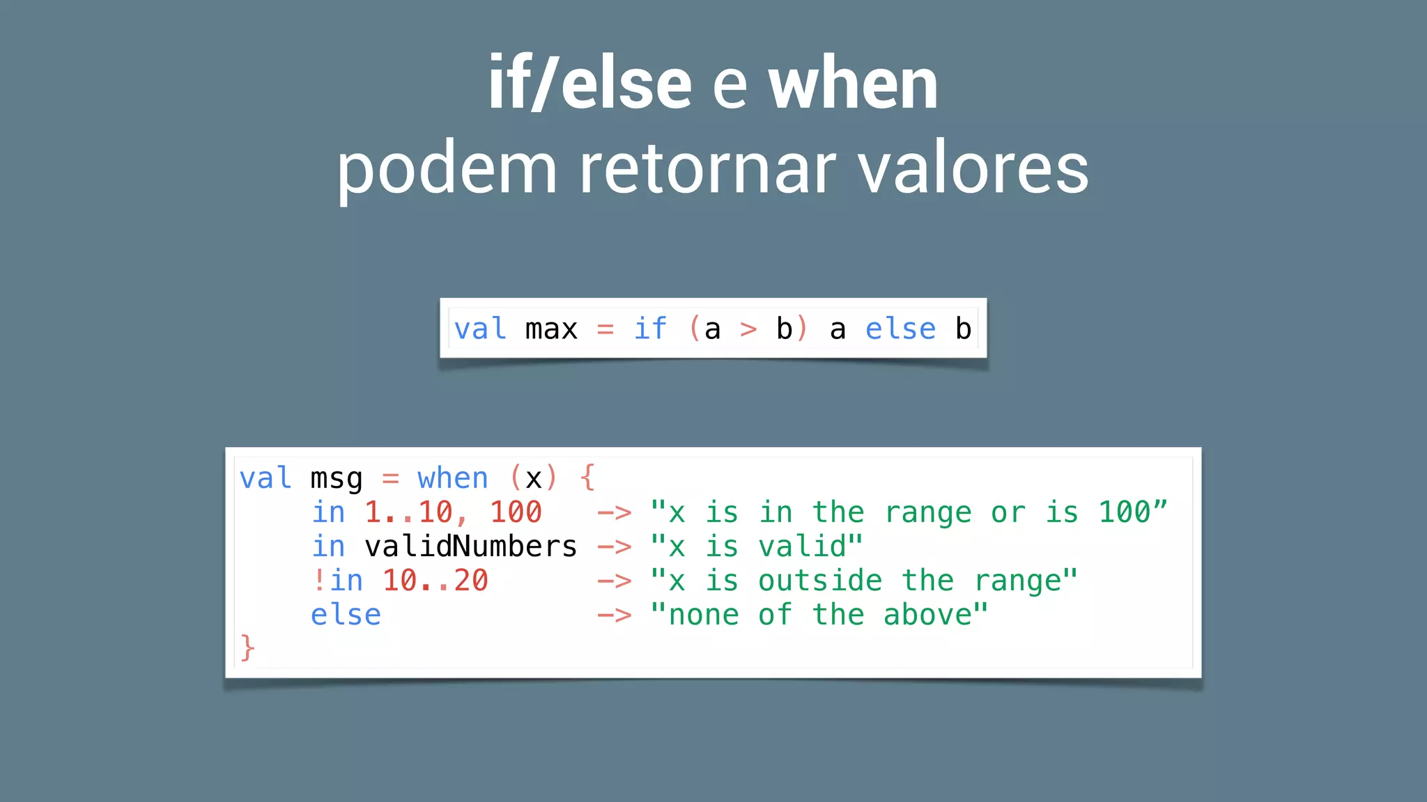 if/else e when  
podem retornar valores
val max = if (a > b) a else b
val msg = when (x) {
in 1..10, 100 -> "x is in the range or is 100”
in validNumbers -> "x is valid"
!in 10..20 -> "x is outside the range"
else -> "none of the above"
}
 