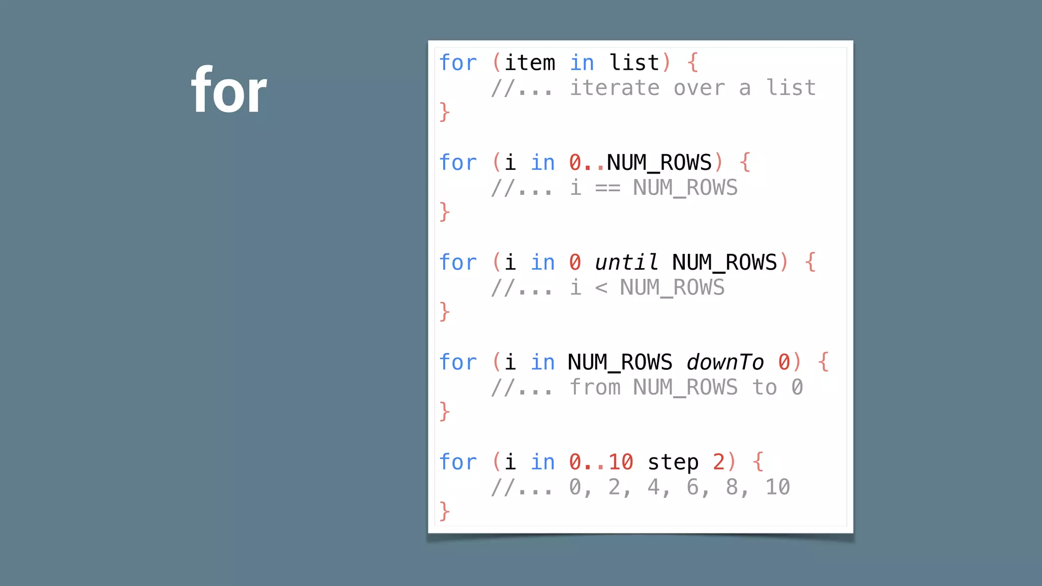 for
for (item in list) {
//... iterate over a list
}
for (i in 0..NUM_ROWS) {
//... i == NUM_ROWS
}
for (i in 0 until NUM_ROWS) {
//... i < NUM_ROWS
}
for (i in NUM_ROWS downTo 0) {
//... from NUM_ROWS to 0
}
for (i in 0..10 step 2) {
//... 0, 2, 4, 6, 8, 10
}
 